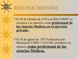RECONOCIMIENTOS
El 20 de Octubre de 1976 con RM N 00687 se
reconoce a la obstetriz como profesional de
las ciencias Medicas en el ejercicio
privado.
El 18 de agosto de 1977 la Resolucción
Ministerial N 0081-77/SA/DG considera a la
obstetriz como profesional de las
ciencias Medicas.
 
