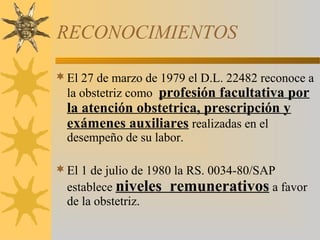 RECONOCIMIENTOS
El 27 de marzo de 1979 el D.L. 22482 reconoce a
la obstetriz como profesión facultativa por
la atención obstetrica, prescripción y
exámenes auxiliares realizadas en el
desempeño de su labor.
El 1 de julio de 1980 la RS. 0034-80/SAP
establece niveles remunerativos a favor
de la obstetriz.
 