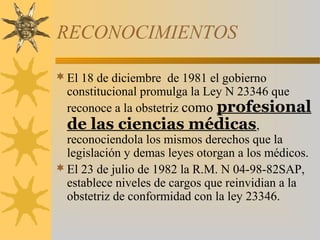 RECONOCIMIENTOS
El 18 de diciembre de 1981 el gobierno
constitucional promulga la Ley N 23346 que
reconoce a la obstetriz como profesional
de las ciencias médicas,
reconociendola los mismos derechos que la
legislación y demas leyes otorgan a los médicos.
El 23 de julio de 1982 la R.M. N 04-98-82SAP,
establece niveles de cargos que reinvidian a la
obstetriz de conformidad con la ley 23346.
 