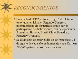 RECONOCIMIENTOS
En el año de 1962, entre el 10 y 15 de Octubre
tuvo lugar en Lima el Segundo Congreso
interamericano de obstetrices, conto con la
participación de dicho evento, con delegacíon de
Argentina, Bolivia, Brasil, Chile, Ecuador ,
Paraguay,Uruguay.
Se establecio celebrar el dia de la Obstetriz el 31
de agosto de cada año en homenaje a san Ramon
Nonato patron de los recien nacidos
 