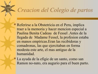 Creacion del Colegio de partos
Referirse a la Obstetricia en el Peru, implica
traer a la memoria y hacer mencion especial a
Paulina Benita Cadeau de Fessel .Antes de la
llegada de Madame Fessel, la profesion estaba
en manos empíricas.Eran las recibidoras y
comadronas, las que ejercitaban en forma
modesta este arte, el mas antiguo de la
humanidad.
La ayuda de la efigie de un santo, como san
Ramon no-nato, era augurio para el buen parto.
 