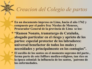 Creacion del Colegio de partos
 En un documento impreso en Lima, hacia el año 1762 y
compuesto por el padre fray Nicolas de Meneses,
Procurador General de la provincia de Lima se lee:
“Ramon Nonato, tramaturgo de Cataluña,
abogado particular en el riesgo y aprieto de los
partos: especial protector de los labradores:
universal benefactor de todos los males y
necesidades y principalmente en los contagios”.
 El auxilio de los santos en el momento supremo del parto ,
forma parte de este folflore medico-religioso, tan rico en
la época colonial: la influencia de los santos, ´patrono de
las enfermedades.
 