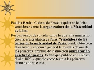 Paulina Benita Cadeau de Fessel a quien se le debe
considerar como la organizadora de la Maternidad
de Lima.
Poco sabemos de su vida, salvo lo que ella misma nos
cuenta: era graduada en Paris, “repetidora de los
cursos de la maternidad de Paris, donde obtuvo en
el examen y concurso general la medalla de oro de
los primeros premios de instrucción sobre teoria y
practica de partos, folleto que publicó en Lima en
el año 1827 y que dio como texto a las primeras
alumnas de su curso.
 