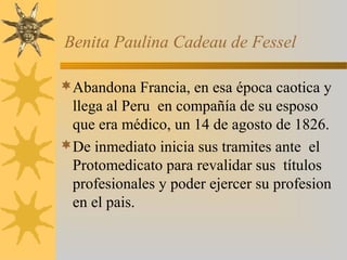 Benita Paulina Cadeau de Fessel
Abandona Francia, en esa época caotica y
llega al Peru en compañía de su esposo
que era médico, un 14 de agosto de 1826.
De inmediato inicia sus tramites ante el
Protomedicato para revalidar sus títulos
profesionales y poder ejercer su profesion
en el pais.
 