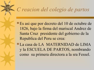 C reacion del colegio de partos
Es asi que por decreto del 10 de octubre de
1826, bajo la firma del mariscal Andrez de
Santa Cruz presidente del gobierno de la
Republica del Peru se crea:
La casa de LA MATERNIDAD de LIMA
y la ESCUELA DE PARTOS, nombrando
como su primera directora a la sra Fessel.
 