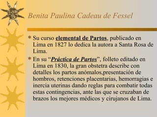 Benita Paulina Cadeau de Fessel
Su curso elemental de Partos, publicado en
Lima en 1827 lo dedica la autora a Santa Rosa de
Lima.
En su “Práctica de Partos”, folleto editado en
Lima en 1830, la gran obstetra describe con
detalles los partos anómalos,presentación de
hombros, retenciones placentarias, hemorragias e
inercia uterinas dando reglas para combatir todas
estas contingencias, ante las que se cruzaban de
brazos los mejores médicos y cirujanos de Lima.
 