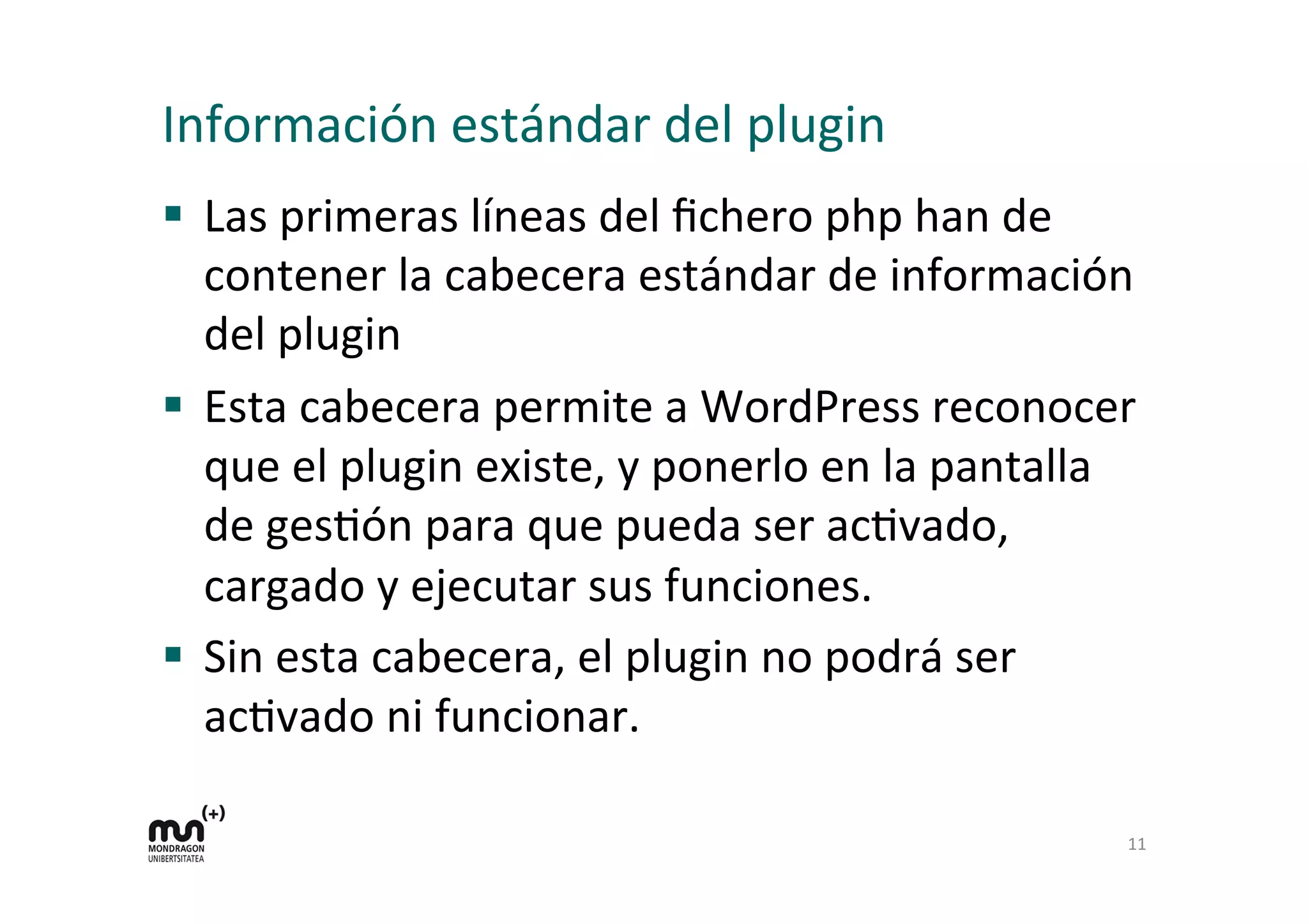 Información 
estándar 
del 
plugin 
§ Las 
primeras 
líneas 
del 
fichero 
php 
han 
de 
contener 
la 
cabecera 
estándar 
de 
información 
del 
plugin 
§ Esta 
cabecera 
permite 
a 
WordPress 
reconocer 
que 
el 
plugin 
existe, 
y 
ponerlo 
en 
la 
pantalla 
de 
gesKón 
para 
que 
pueda 
ser 
acKvado, 
cargado 
y 
ejecutar 
sus 
funciones. 
§ Sin 
esta 
cabecera, 
el 
plugin 
no 
podrá 
ser 
acKvado 
ni 
funcionar. 
11 
 