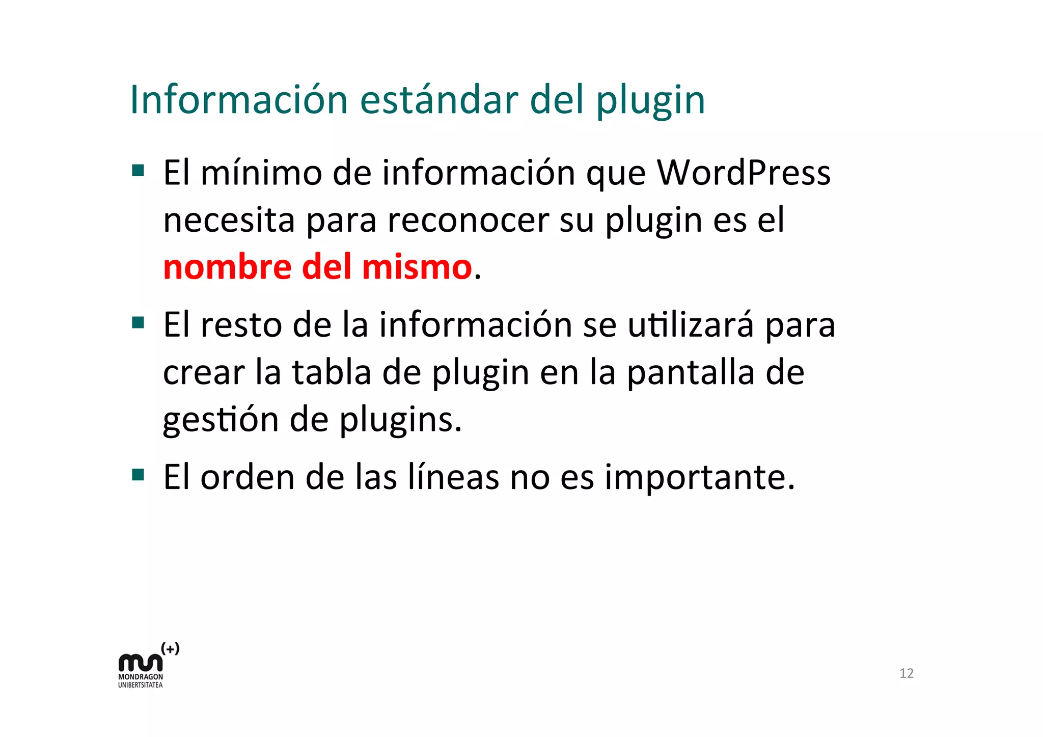 Información 
estándar 
del 
plugin 
§ El 
mínimo 
de 
información 
que 
WordPress 
necesita 
para 
reconocer 
su 
plugin 
es 
el 
nombre 
del 
mismo. 
§ El 
resto 
de 
la 
información 
se 
uKlizará 
para 
crear 
la 
tabla 
de 
plugin 
en 
la 
pantalla 
de 
gesKón 
de 
plugins. 
§ El 
orden 
de 
las 
líneas 
no 
es 
importante. 
12 
 