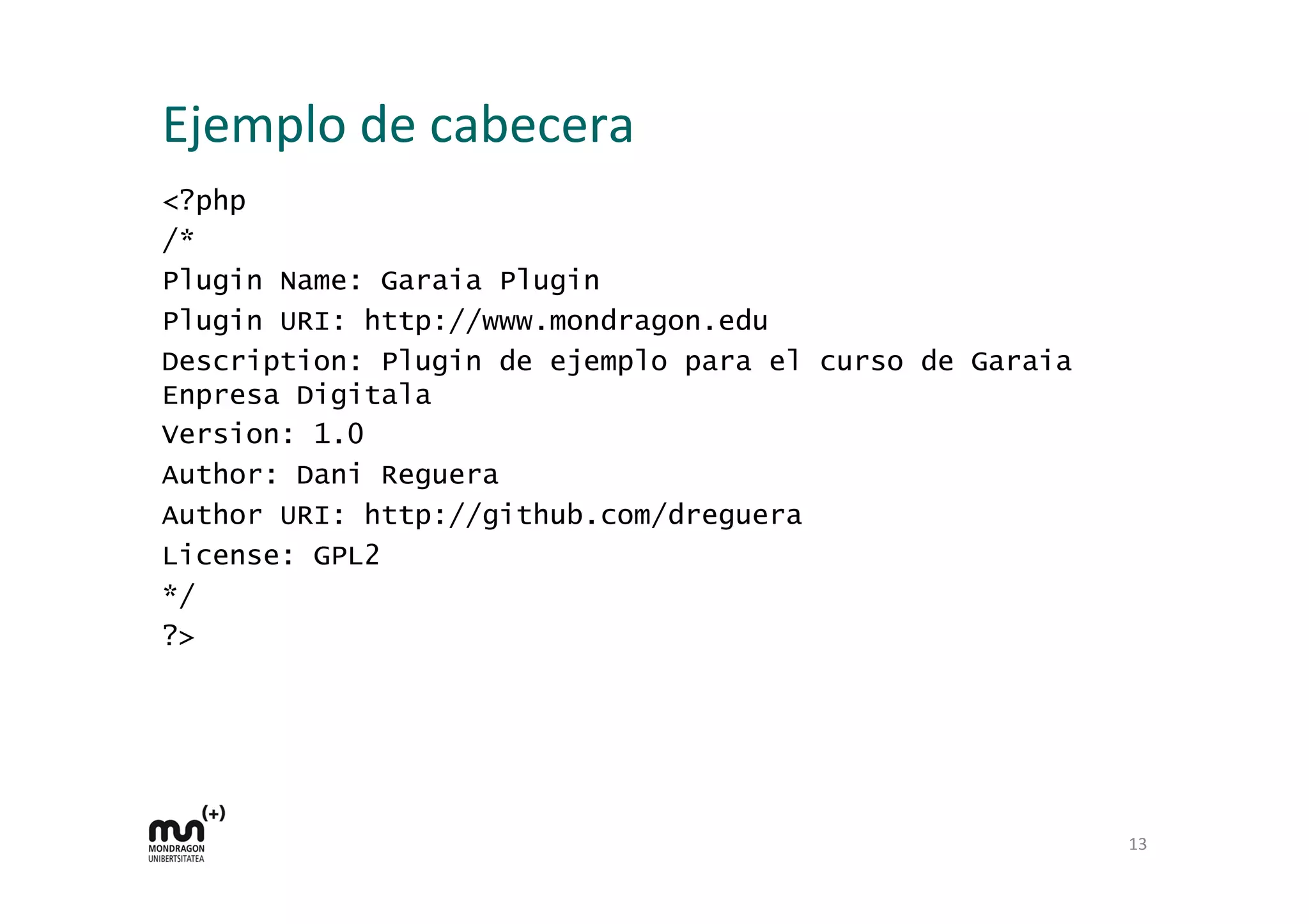 Ejemplo 
de 
cabecera 
<?php 
/* 
Plugin Name: Garaia Plugin 
Plugin URI: http://www.mondragon.edu 
Description: Plugin de ejemplo para el curso de Garaia 
Enpresa Digitala 
Version: 1.0 
Author: Dani Reguera 
Author URI: http://github.com/dreguera 
License: GPL2 
*/ 
?> 
13 
 