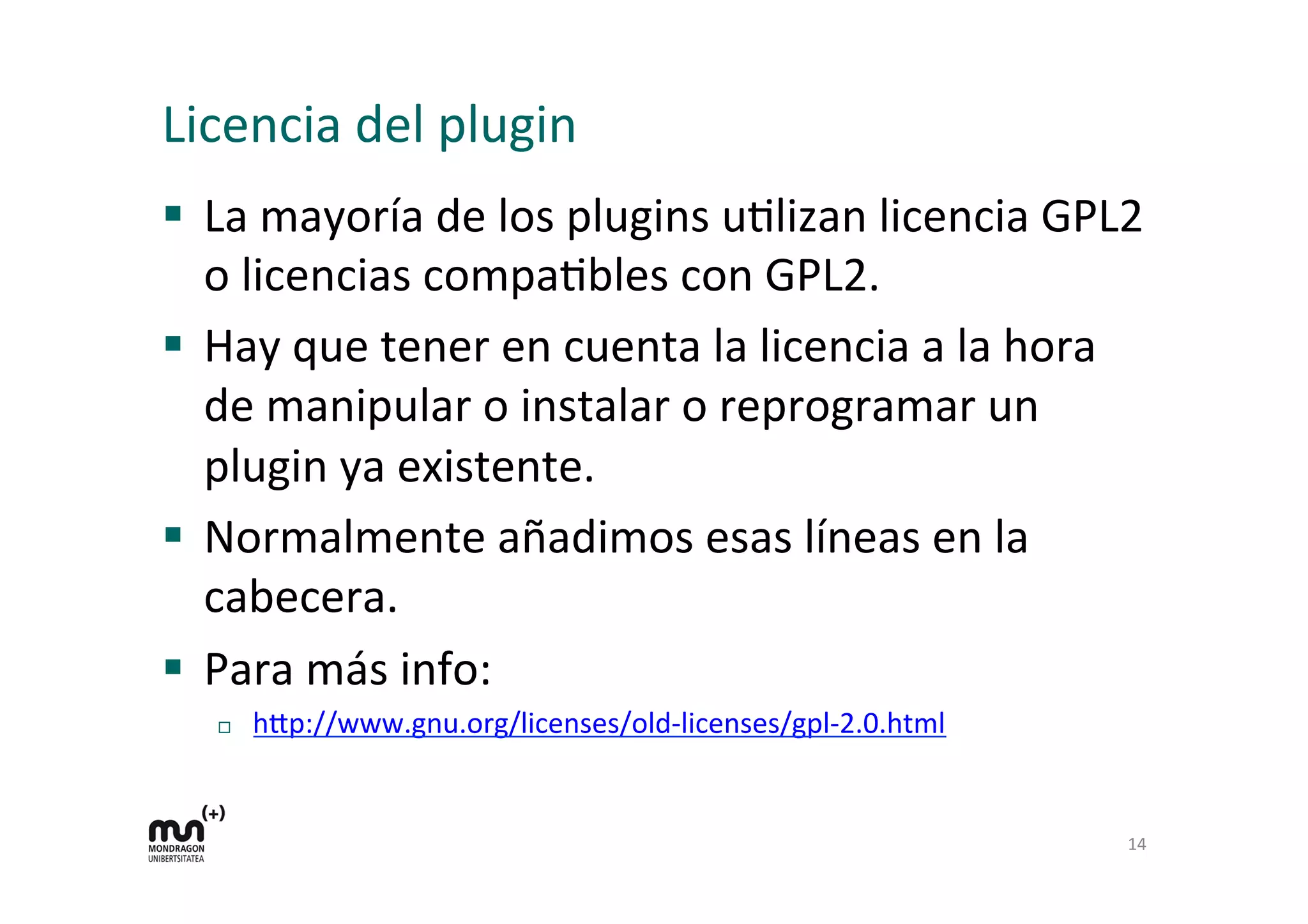 Licencia 
del 
plugin 
§ La 
mayoría 
de 
los 
plugins 
uKlizan 
licencia 
GPL2 
o 
licencias 
compaKbles 
con 
GPL2. 
§ Hay 
que 
tener 
en 
cuenta 
la 
licencia 
a 
la 
hora 
de 
manipular 
o 
instalar 
o 
reprogramar 
un 
plugin 
ya 
existente. 
§ Normalmente 
añadimos 
esas 
líneas 
en 
la 
cabecera. 
§ Para 
más 
info: 
¨ h=p://www.gnu.org/licenses/old-­‐licenses/gpl-­‐2.0.html 
14 
 