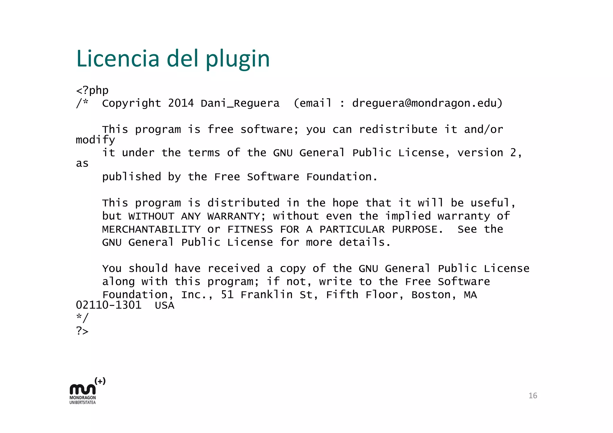 Licencia 
del 
plugin 
<?php 
/* Copyright 2014 Dani_Reguera (email : dreguera@mondragon.edu) 
This program is free software; you can redistribute it and/or 
modify 
it under the terms of the GNU General Public License, version 2, 
as 
published by the Free Software Foundation. 
This program is distributed in the hope that it will be useful, 
but WITHOUT ANY WARRANTY; without even the implied warranty of 
MERCHANTABILITY or FITNESS FOR A PARTICULAR PURPOSE. See the 
GNU General Public License for more details. 
You should have received a copy of the GNU General Public License 
along with this program; if not, write to the Free Software 
Foundation, Inc., 51 Franklin St, Fifth Floor, Boston, MA 
02110-1301 USA 
*/ 
?> 
16 
 