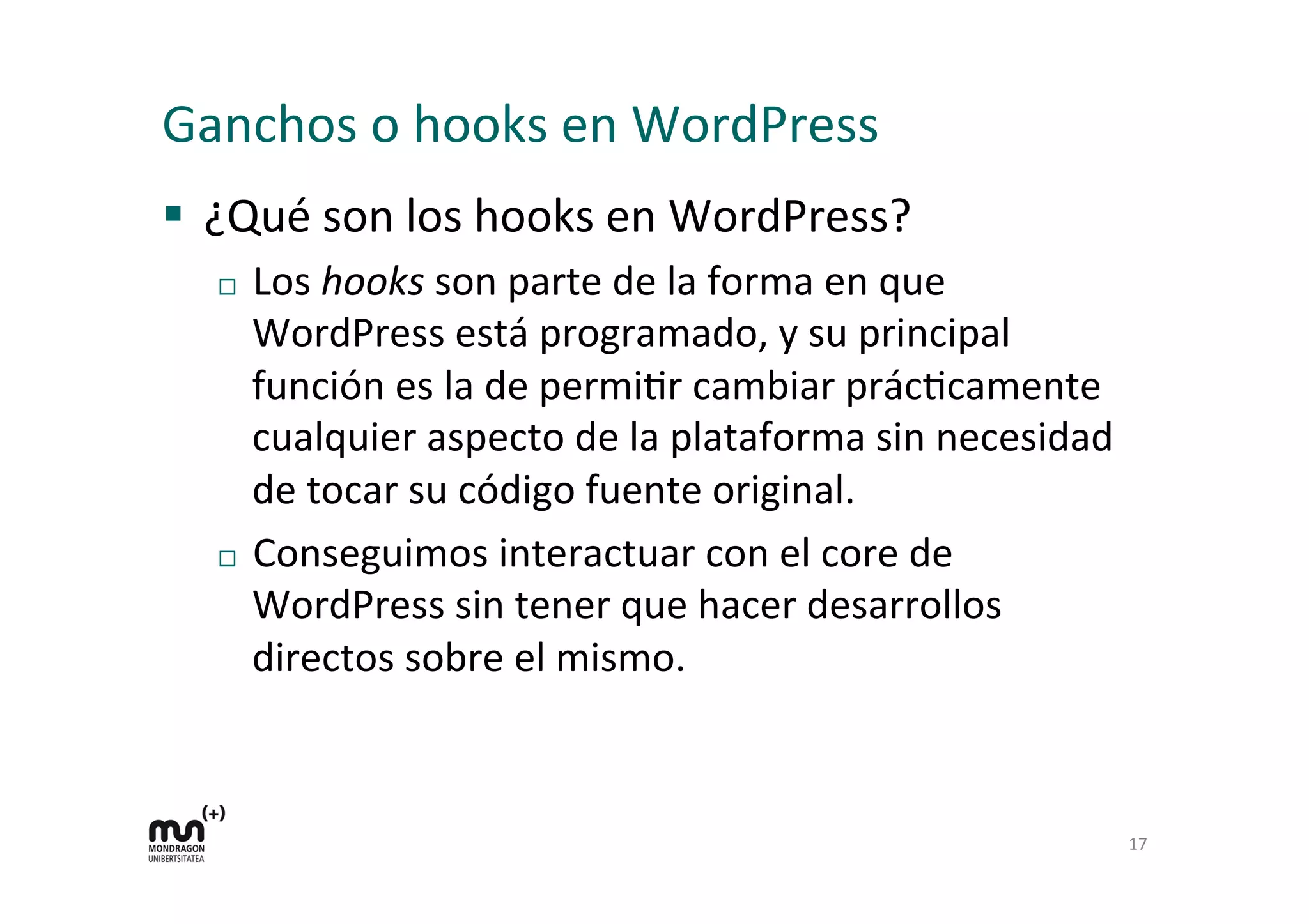Ganchos 
o 
hooks 
en 
WordPress 
§ ¿Qué 
son 
los 
hooks 
en 
WordPress? 
¨ Los 
hooks 
son 
parte 
de 
la 
forma 
en 
que 
WordPress 
está 
programado, 
y 
su 
principal 
función 
es 
la 
de 
permiKr 
cambiar 
prácKcamente 
cualquier 
aspecto 
de 
la 
plataforma 
sin 
necesidad 
de 
tocar 
su 
código 
fuente 
original. 
¨ Conseguimos 
interactuar 
con 
el 
core 
de 
WordPress 
sin 
tener 
que 
hacer 
desarrollos 
directos 
sobre 
el 
mismo. 
17 
 