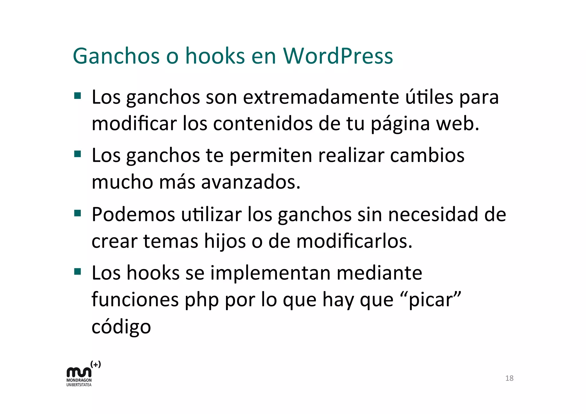 Ganchos 
o 
hooks 
en 
WordPress 
§ Los 
ganchos 
son 
extremadamente 
úKles 
para 
modificar 
los 
contenidos 
de 
tu 
página 
web. 
§ Los 
ganchos 
te 
permiten 
realizar 
cambios 
mucho 
más 
avanzados. 
§ Podemos 
uKlizar 
los 
ganchos 
sin 
necesidad 
de 
crear 
temas 
hijos 
o 
de 
modificarlos. 
§ Los 
hooks 
se 
implementan 
mediante 
funciones 
php 
por 
lo 
que 
hay 
que 
“picar” 
código 
18 
 
