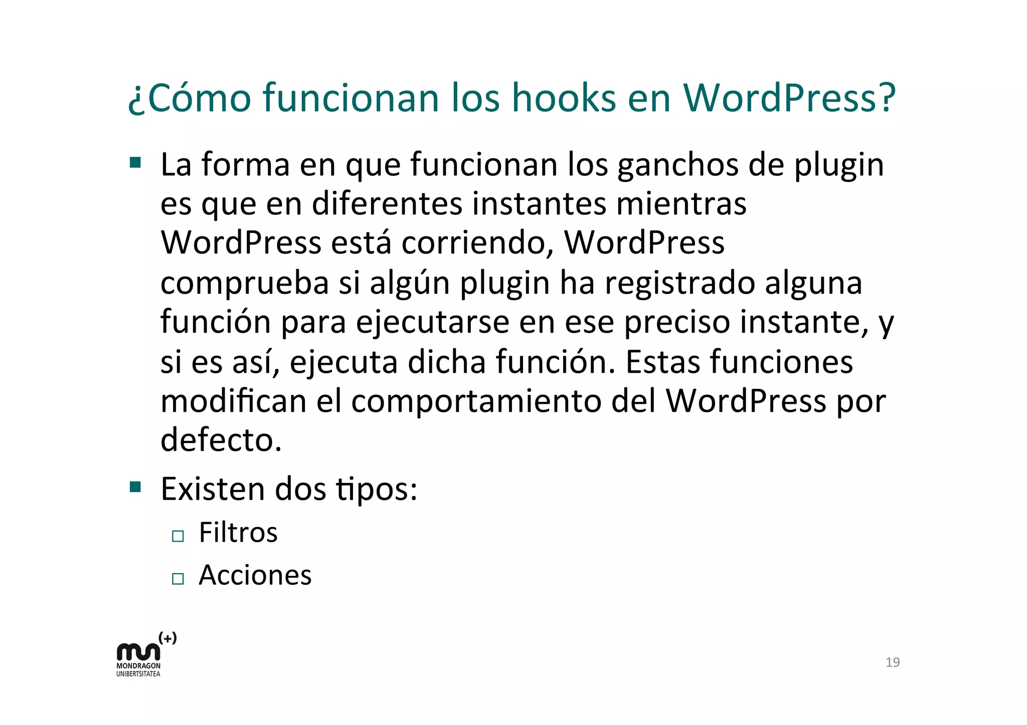 ¿Cómo 
funcionan 
los 
hooks 
en 
WordPress? 
§ La 
forma 
en 
que 
funcionan 
los 
ganchos 
de 
plugin 
es 
que 
en 
diferentes 
instantes 
mientras 
WordPress 
está 
corriendo, 
WordPress 
comprueba 
si 
algún 
plugin 
ha 
registrado 
alguna 
función 
para 
ejecutarse 
en 
ese 
preciso 
instante, 
y 
si 
es 
así, 
ejecuta 
dicha 
función. 
Estas 
funciones 
modifican 
el 
comportamiento 
del 
WordPress 
por 
defecto. 
§ Existen 
dos 
Kpos: 
¨ Filtros 
¨ Acciones 
19 
 