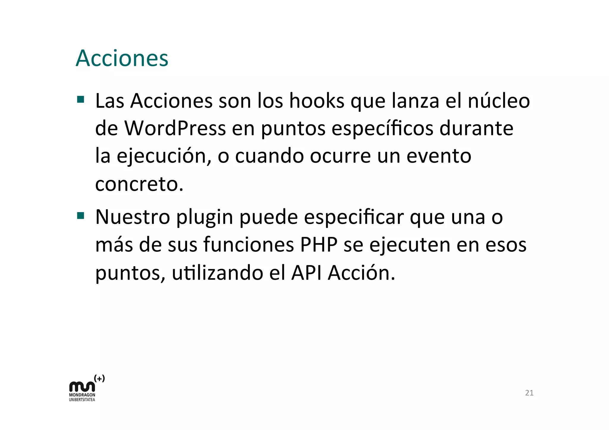 Acciones 
§ Las 
Acciones 
son 
los 
hooks 
que 
lanza 
el 
núcleo 
de 
WordPress 
en 
puntos 
específicos 
durante 
la 
ejecución, 
o 
cuando 
ocurre 
un 
evento 
concreto. 
§ Nuestro 
plugin 
puede 
especificar 
que 
una 
o 
más 
de 
sus 
funciones 
PHP 
se 
ejecuten 
en 
esos 
puntos, 
uKlizando 
el 
API 
Acción. 
21 
 