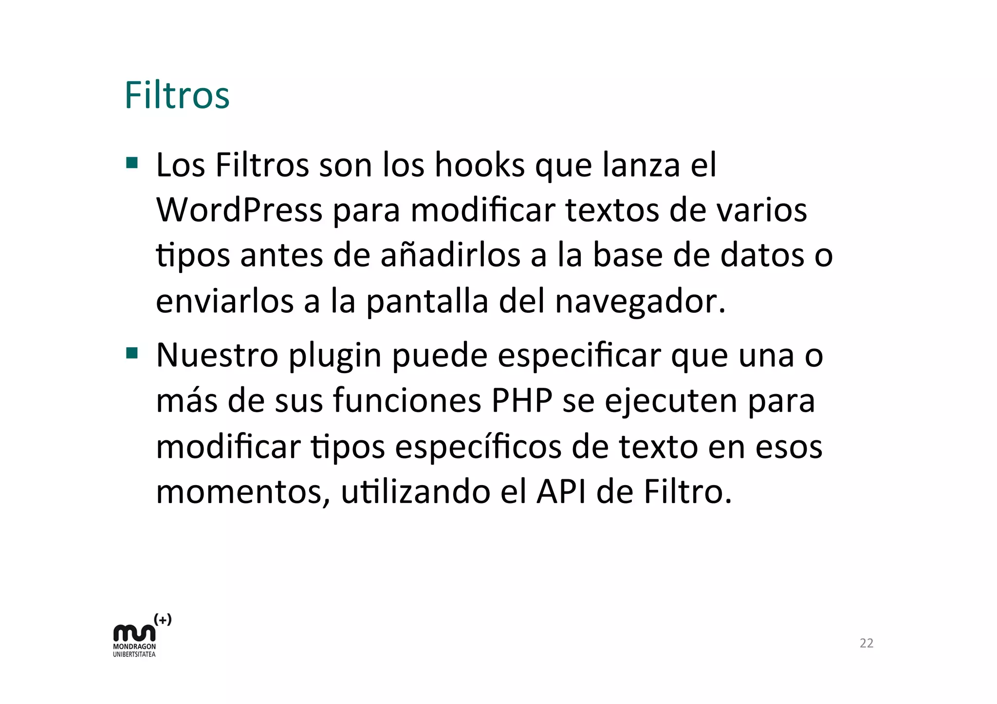 Filtros 
§ Los 
Filtros 
son 
los 
hooks 
que 
lanza 
el 
WordPress 
para 
modificar 
textos 
de 
varios 
Kpos 
antes 
de 
añadirlos 
a 
la 
base 
de 
datos 
o 
enviarlos 
a 
la 
pantalla 
del 
navegador. 
§ Nuestro 
plugin 
puede 
especificar 
que 
una 
o 
más 
de 
sus 
funciones 
PHP 
se 
ejecuten 
para 
modificar 
Kpos 
específicos 
de 
texto 
en 
esos 
momentos, 
uKlizando 
el 
API 
de 
Filtro. 
22 
 