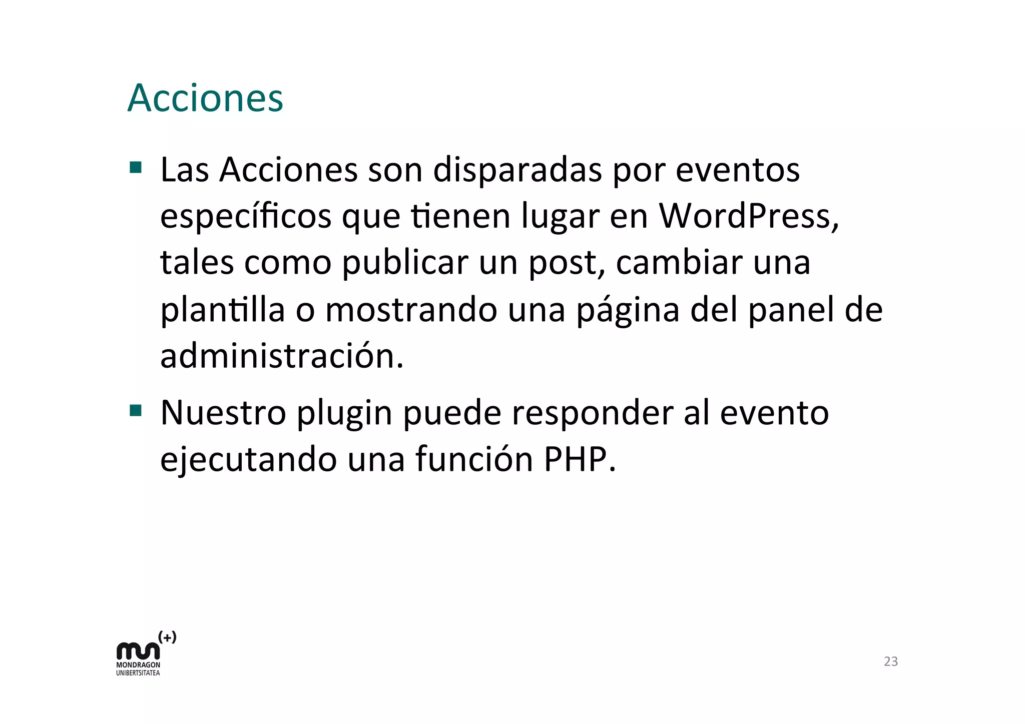 Acciones 
§ Las 
Acciones 
son 
disparadas 
por 
eventos 
específicos 
que 
Kenen 
lugar 
en 
WordPress, 
tales 
como 
publicar 
un 
post, 
cambiar 
una 
planKlla 
o 
mostrando 
una 
página 
del 
panel 
de 
administración. 
§ Nuestro 
plugin 
puede 
responder 
al 
evento 
ejecutando 
una 
función 
PHP. 
23 
 