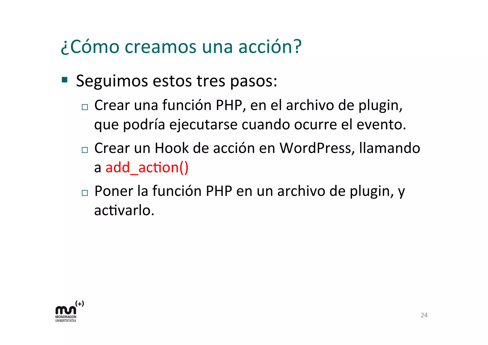 ¿Cómo 
creamos 
una 
acción? 
§ Seguimos 
estos 
tres 
pasos: 
¨ Crear 
una 
función 
PHP, 
en 
el 
archivo 
de 
plugin, 
que 
podría 
ejecutarse 
cuando 
ocurre 
el 
evento. 
¨ Crear 
un 
Hook 
de 
acción 
en 
WordPress, 
llamando 
a 
add_acKon() 
¨ Poner 
la 
función 
PHP 
en 
un 
archivo 
de 
plugin, 
y 
acKvarlo. 
24 
 