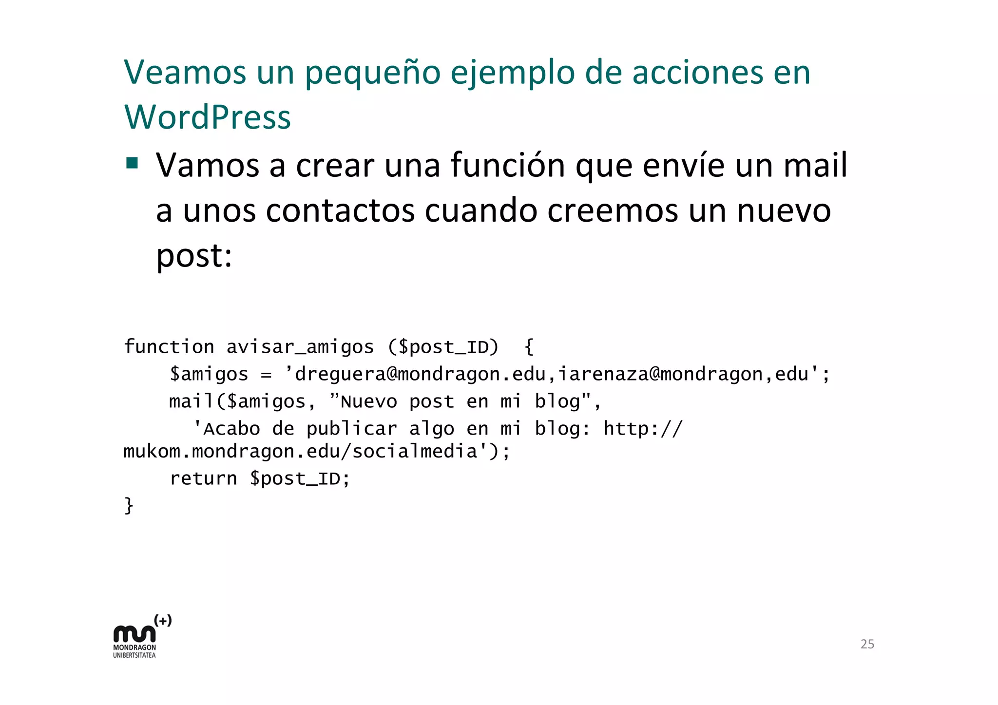 Veamos 
un 
pequeño 
ejemplo 
de 
acciones 
en 
WordPress 
§ Vamos 
a 
crear 
una 
función 
que 
envíe 
un 
mail 
a 
unos 
contactos 
cuando 
creemos 
un 
nuevo 
post: 
function avisar_amigos ($post_ID) { 
$amigos = ’dreguera@mondragon.edu,iarenaza@mondragon,edu'; 
mail($amigos, ”Nuevo post en mi blog", 
'Acabo de publicar algo en mi blog: http:// 
mukom.mondragon.edu/socialmedia'); 
return $post_ID; 
} 
25 
 