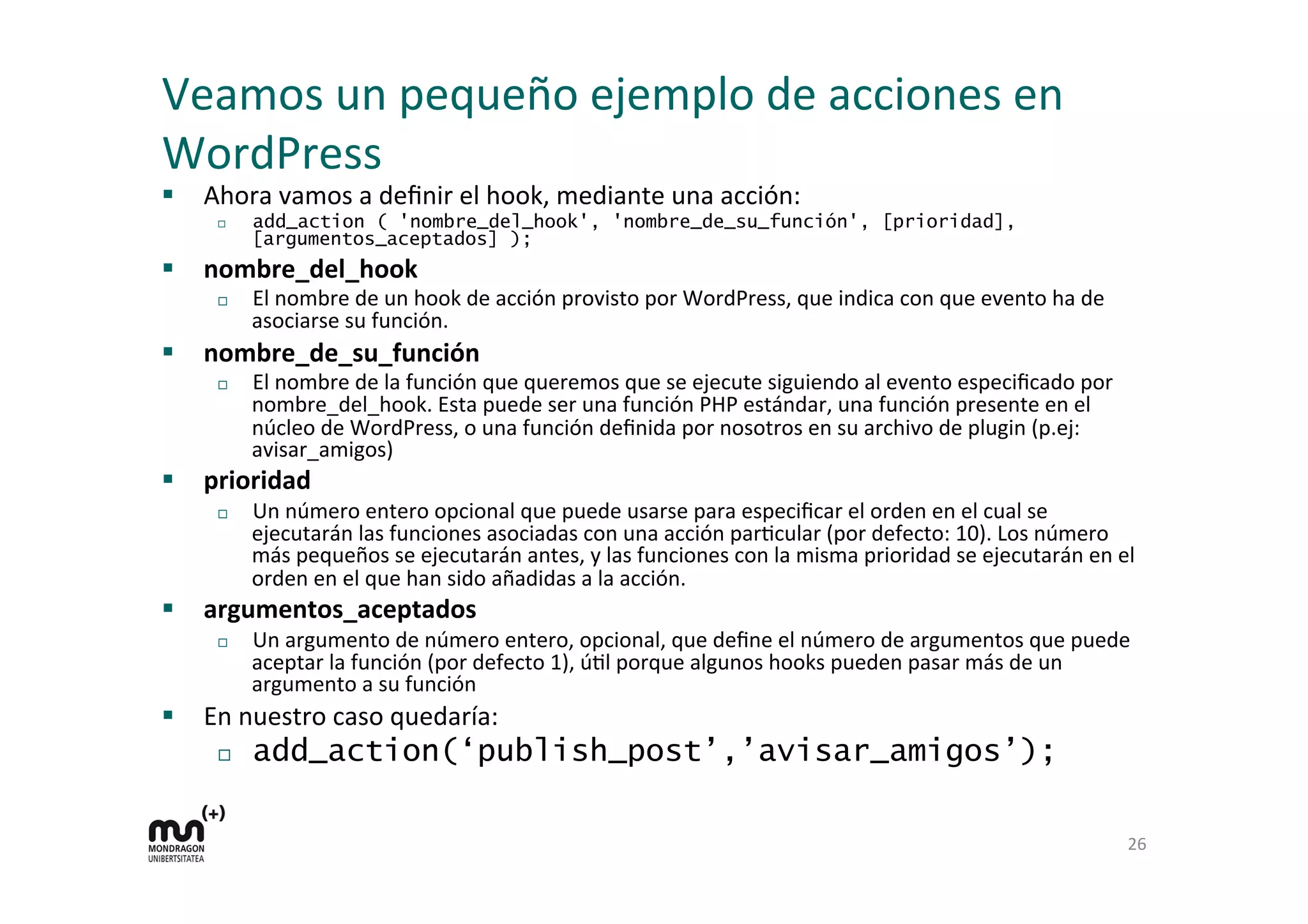 Veamos 
un 
pequeño 
ejemplo 
de 
acciones 
en 
WordPress 
§ Ahora 
vamos 
a 
definir 
el 
hook, 
mediante 
una 
acción: 
¨ add_action ( 'nombre_del_hook', 'nombre_de_su_función', [prioridad], 
[argumentos_aceptados] ); 
§ nombre_del_hook 
¨ El 
nombre 
de 
un 
hook 
de 
acción 
provisto 
por 
WordPress, 
que 
indica 
con 
que 
evento 
ha 
de 
asociarse 
su 
función. 
§ nombre_de_su_función 
¨ El 
nombre 
de 
la 
función 
que 
queremos 
que 
se 
ejecute 
siguiendo 
al 
evento 
especificado 
por 
nombre_del_hook. 
Esta 
puede 
ser 
una 
función 
PHP 
estándar, 
una 
función 
presente 
en 
el 
núcleo 
de 
WordPress, 
o 
una 
función 
definida 
por 
nosotros 
en 
su 
archivo 
de 
plugin 
(p.ej: 
avisar_amigos) 
§ prioridad 
¨ Un 
número 
entero 
opcional 
que 
puede 
usarse 
para 
especificar 
el 
orden 
en 
el 
cual 
se 
ejecutarán 
las 
funciones 
asociadas 
con 
una 
acción 
parKcular 
(por 
defecto: 
10). 
Los 
número 
más 
pequeños 
se 
ejecutarán 
antes, 
y 
las 
funciones 
con 
la 
misma 
prioridad 
se 
ejecutarán 
en 
el 
orden 
en 
el 
que 
han 
sido 
añadidas 
a 
la 
acción. 
§ argumentos_aceptados 
¨ Un 
argumento 
de 
número 
entero, 
opcional, 
que 
define 
el 
número 
de 
argumentos 
que 
puede 
aceptar 
la 
función 
(por 
defecto 
1), 
úKl 
porque 
algunos 
hooks 
pueden 
pasar 
más 
de 
un 
argumento 
a 
su 
función 
§ En 
nuestro 
caso 
quedaría: 
¨ add_action(‘publish_post’,’avisar_amigos’); 
26 
 