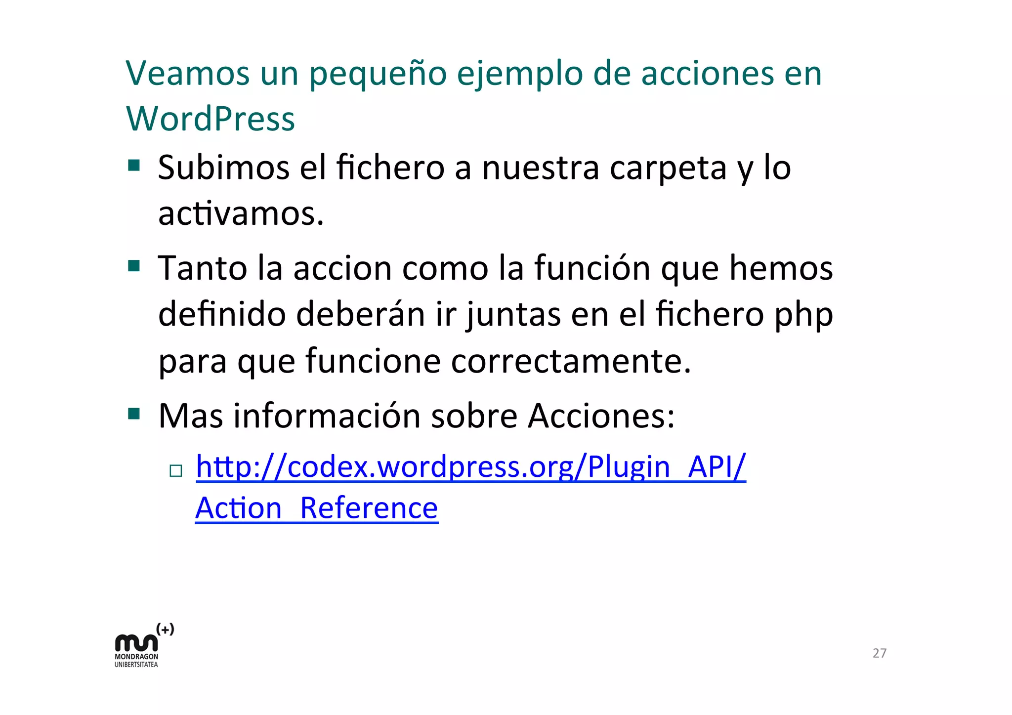 Veamos 
un 
pequeño 
ejemplo 
de 
acciones 
en 
WordPress 
§ Subimos 
el 
fichero 
a 
nuestra 
carpeta 
y 
lo 
acKvamos. 
§ Tanto 
la 
accion 
como 
la 
función 
que 
hemos 
definido 
deberán 
ir 
juntas 
en 
el 
fichero 
php 
para 
que 
funcione 
correctamente. 
§ Mas 
información 
sobre 
Acciones: 
¨ h=p://codex.wordpress.org/Plugin_API/ 
AcKon_Reference 
27 
 