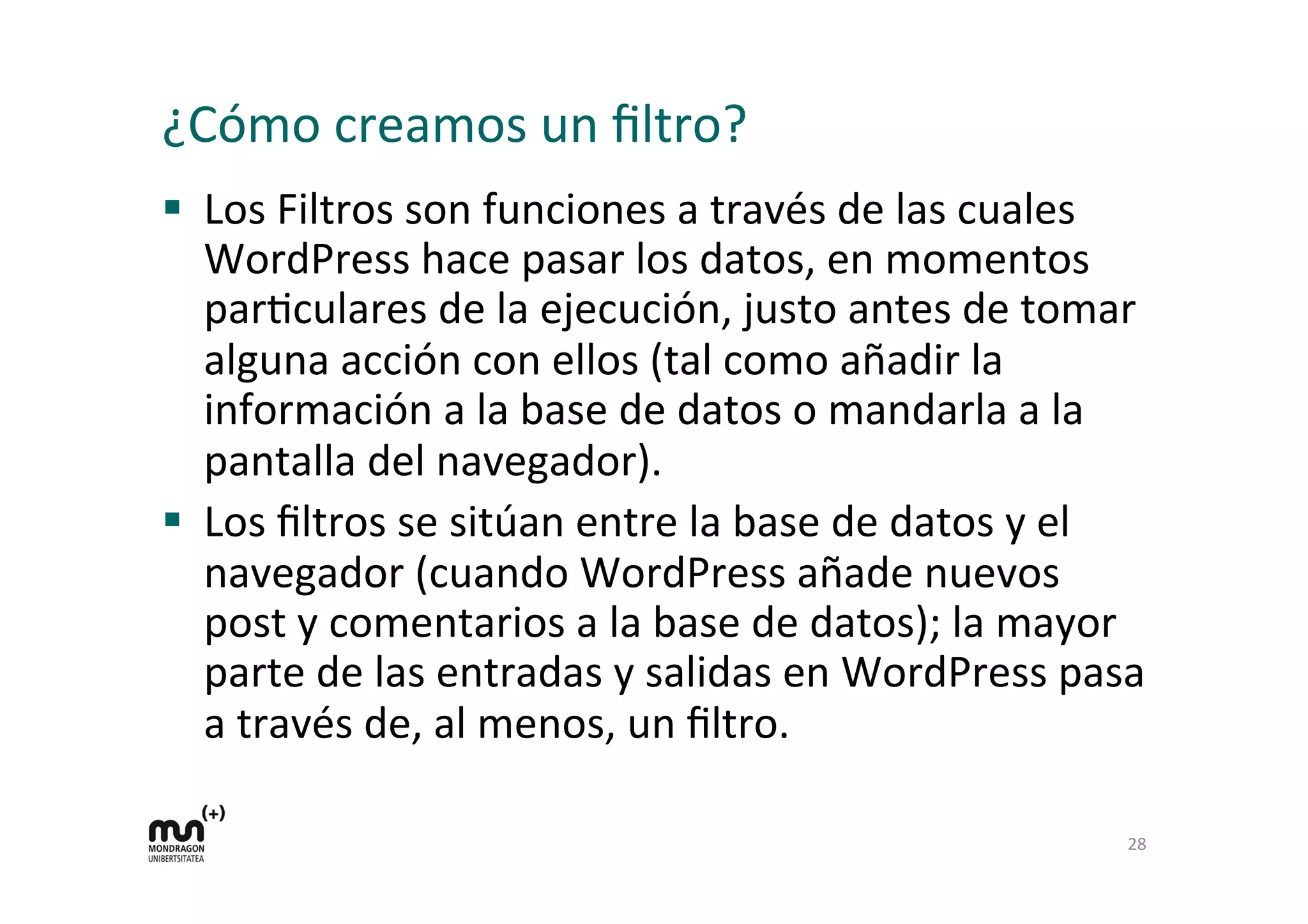 ¿Cómo 
creamos 
un 
filtro? 
§ Los 
Filtros 
son 
funciones 
a 
través 
de 
las 
cuales 
WordPress 
hace 
pasar 
los 
datos, 
en 
momentos 
parKculares 
de 
la 
ejecución, 
justo 
antes 
de 
tomar 
alguna 
acción 
con 
ellos 
(tal 
como 
añadir 
la 
información 
a 
la 
base 
de 
datos 
o 
mandarla 
a 
la 
pantalla 
del 
navegador). 
§ Los 
filtros 
se 
sitúan 
entre 
la 
base 
de 
datos 
y 
el 
navegador 
(cuando 
WordPress 
añade 
nuevos 
post 
y 
comentarios 
a 
la 
base 
de 
datos); 
la 
mayor 
parte 
de 
las 
entradas 
y 
salidas 
en 
WordPress 
pasa 
a 
través 
de, 
al 
menos, 
un 
filtro. 
28 
 