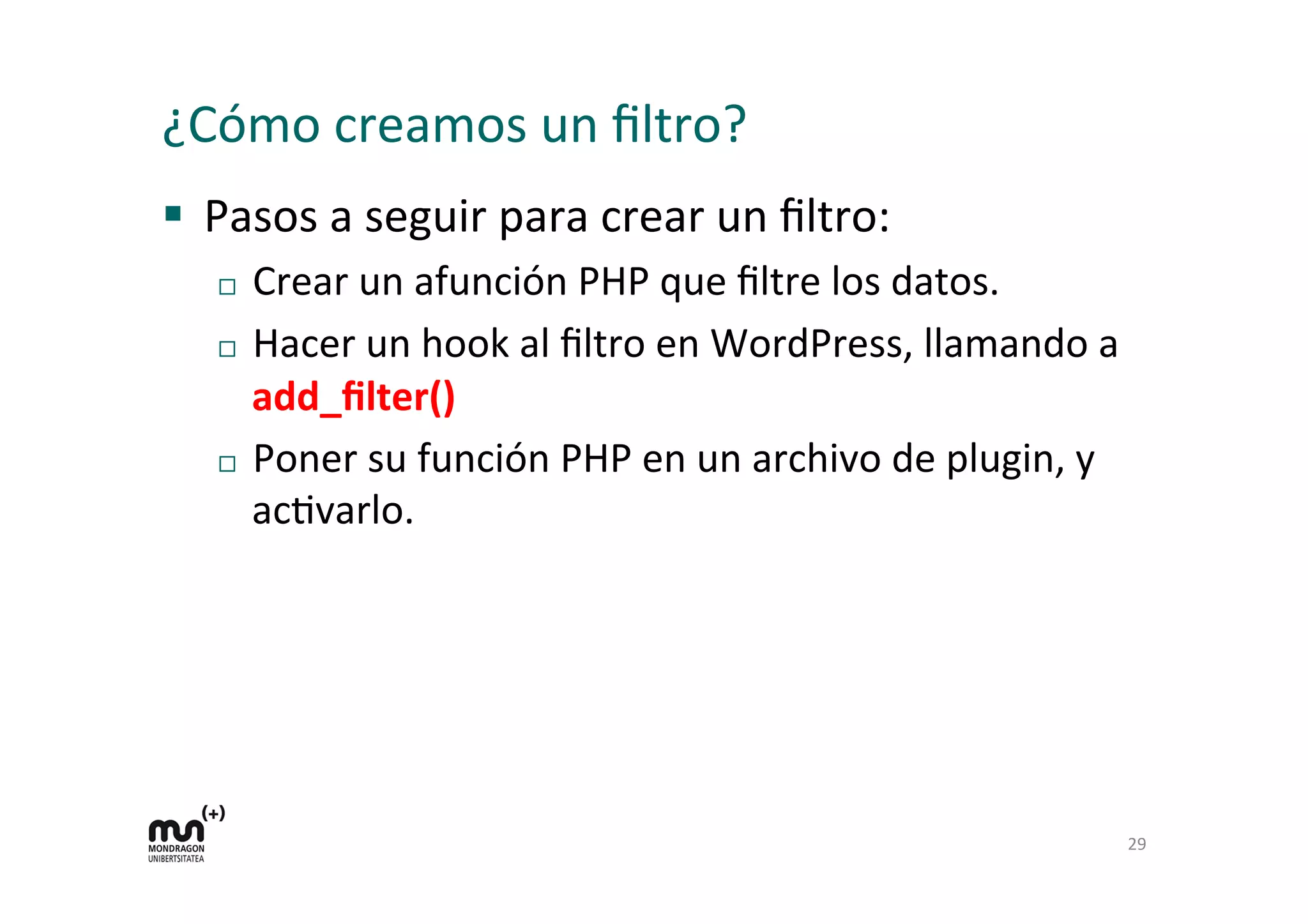 ¿Cómo 
creamos 
un 
filtro? 
§ Pasos 
a 
seguir 
para 
crear 
un 
filtro: 
¨ Crear 
un 
afunción 
PHP 
que 
filtre 
los 
datos. 
¨ Hacer 
un 
hook 
al 
filtro 
en 
WordPress, 
llamando 
a 
add_filter() 
¨ Poner 
su 
función 
PHP 
en 
un 
archivo 
de 
plugin, 
y 
acKvarlo. 
29 
 