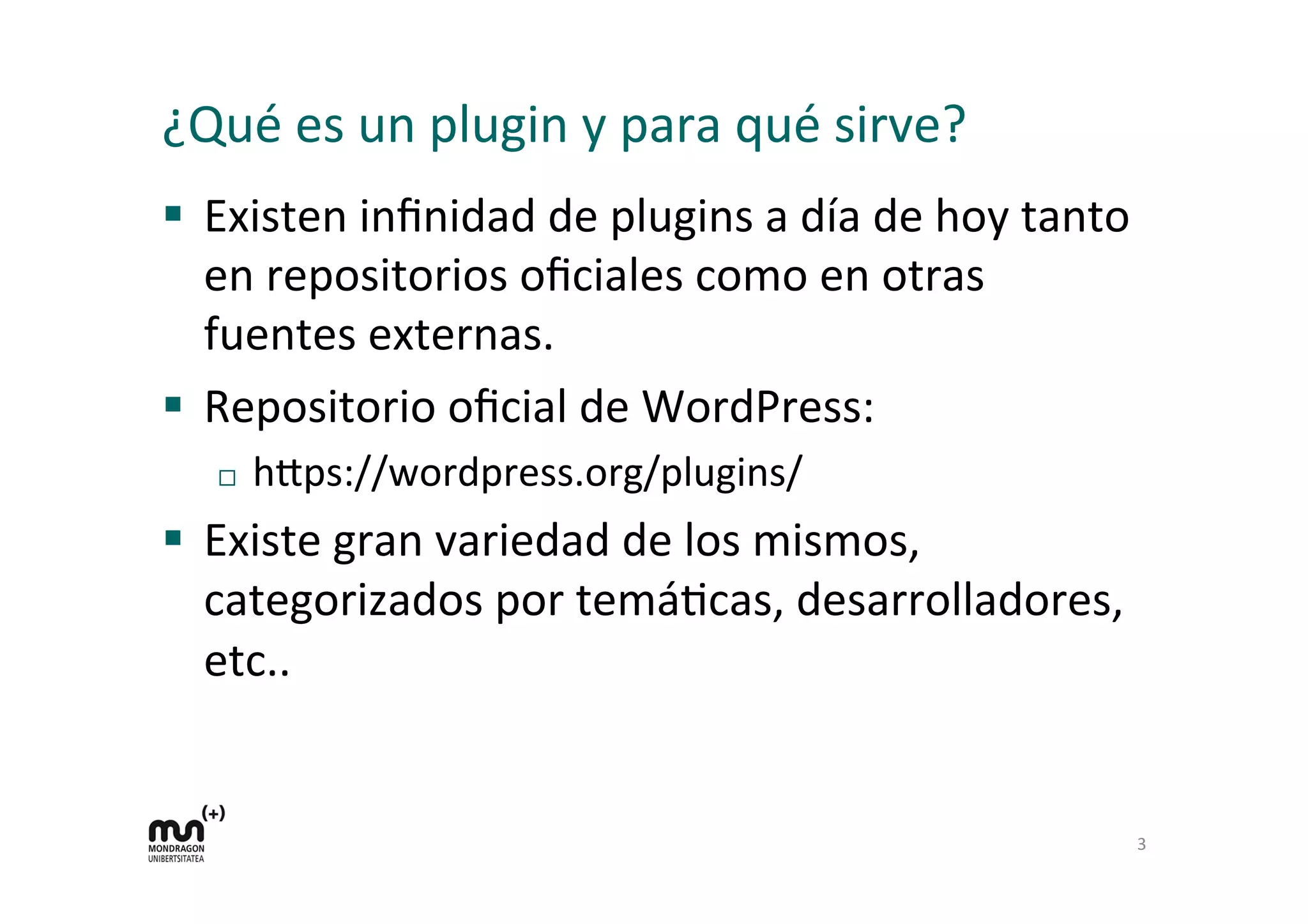¿Qué 
es 
un 
plugin 
y 
para 
qué 
sirve? 
§ Existen 
infinidad 
de 
plugins 
a 
día 
de 
hoy 
tanto 
en 
repositorios 
oficiales 
como 
en 
otras 
fuentes 
externas. 
§ Repositorio 
oficial 
de 
WordPress: 
¨ h=ps://wordpress.org/plugins/ 
§ Existe 
gran 
variedad 
de 
los 
mismos, 
categorizados 
por 
temáKcas, 
desarrolladores, 
etc.. 
3 
 