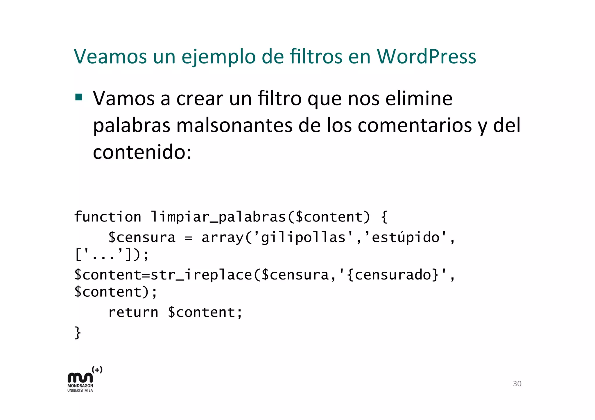 Veamos 
un 
ejemplo 
de 
filtros 
en 
WordPress 
§ Vamos 
a 
crear 
un 
filtro 
que 
nos 
elimine 
palabras 
malsonantes 
de 
los 
comentarios 
y 
del 
contenido: 
function limpiar_palabras($content) { 
$censura = array(’gilipollas',’estúpido', 
['...’]); 
$content=str_ireplace($censura,'{censurado}', 
$content); 
return $content; 
} 
30 
 