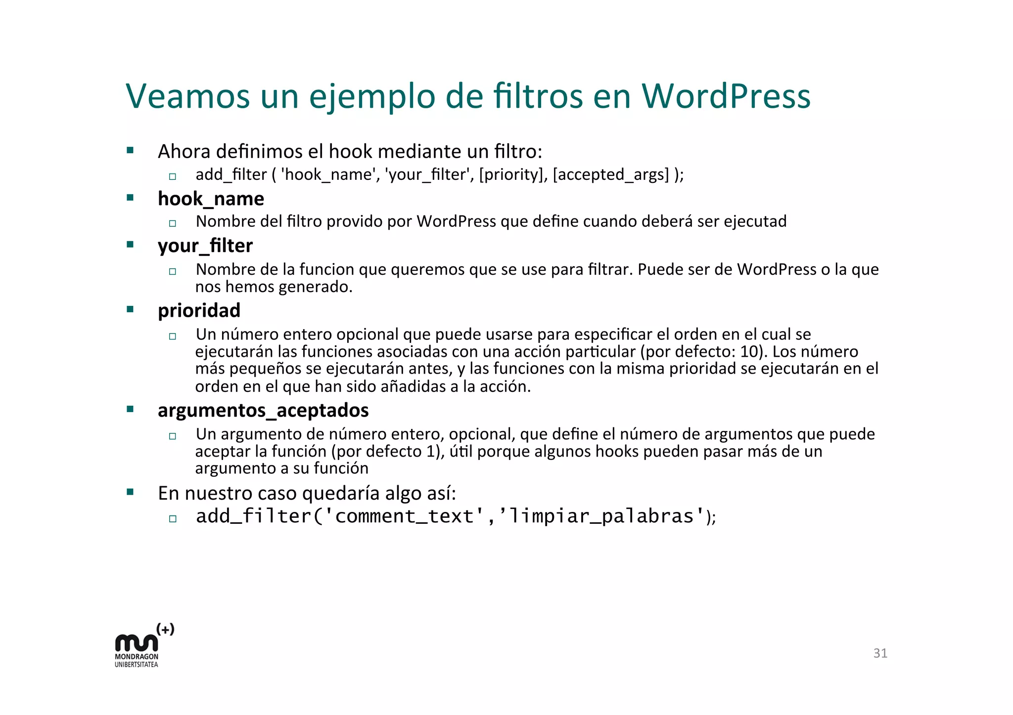 Veamos 
un 
ejemplo 
de 
filtros 
en 
WordPress 
§ Ahora 
definimos 
el 
hook 
mediante 
un 
filtro: 
¨ add_filter 
( 
'hook_name', 
'your_filter', 
[priority], 
[accepted_args] 
); 
§ hook_name 
¨ Nombre 
del 
filtro 
provido 
por 
WordPress 
que 
define 
cuando 
deberá 
ser 
ejecutad 
§ your_filter 
¨ Nombre 
de 
la 
funcion 
que 
queremos 
que 
se 
use 
para 
filtrar. 
Puede 
ser 
de 
WordPress 
o 
la 
que 
nos 
hemos 
generado. 
§ prioridad 
¨ Un 
número 
entero 
opcional 
que 
puede 
usarse 
para 
especificar 
el 
orden 
en 
el 
cual 
se 
ejecutarán 
las 
funciones 
asociadas 
con 
una 
acción 
parKcular 
(por 
defecto: 
10). 
Los 
número 
más 
pequeños 
se 
ejecutarán 
antes, 
y 
las 
funciones 
con 
la 
misma 
prioridad 
se 
ejecutarán 
en 
el 
orden 
en 
el 
que 
han 
sido 
añadidas 
a 
la 
acción. 
§ argumentos_aceptados 
¨ Un 
argumento 
de 
número 
entero, 
opcional, 
que 
define 
el 
número 
de 
argumentos 
que 
puede 
aceptar 
la 
función 
(por 
defecto 
1), 
úKl 
porque 
algunos 
hooks 
pueden 
pasar 
más 
de 
un 
argumento 
a 
su 
función 
§ En 
nuestro 
caso 
quedaría 
algo 
así: 
¨ add_filter('comment_text',’limpiar_palabras'); 
31 
 