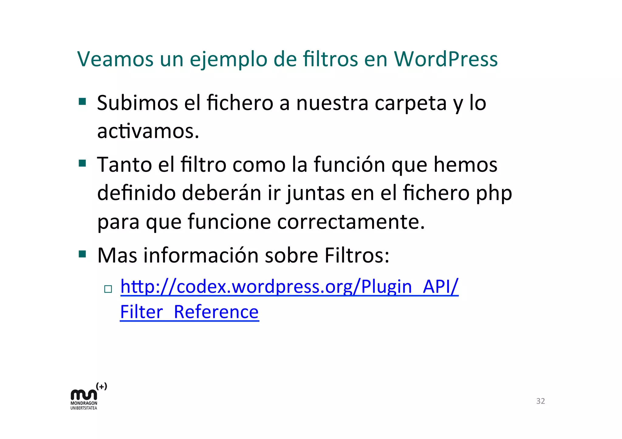 Veamos 
un 
ejemplo 
de 
filtros 
en 
WordPress 
§ Subimos 
el 
fichero 
a 
nuestra 
carpeta 
y 
lo 
acKvamos. 
§ Tanto 
el 
filtro 
como 
la 
función 
que 
hemos 
definido 
deberán 
ir 
juntas 
en 
el 
fichero 
php 
para 
que 
funcione 
correctamente. 
§ Mas 
información 
sobre 
Filtros: 
¨ h=p://codex.wordpress.org/Plugin_API/ 
Filter_Reference 
32 
 