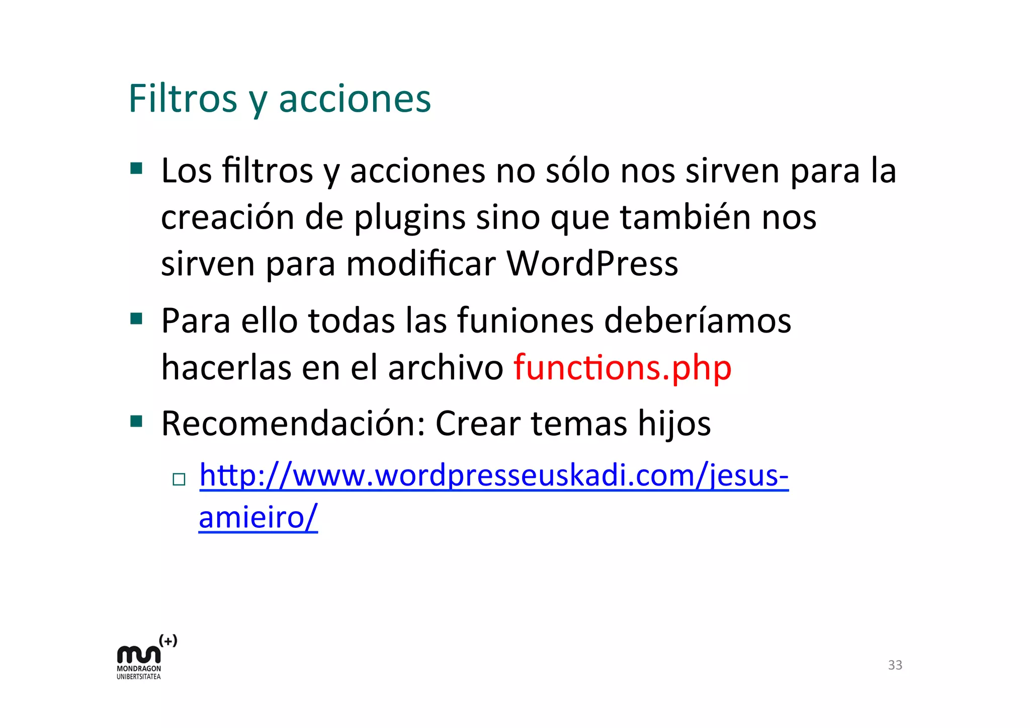 Filtros 
y 
acciones 
§ Los 
filtros 
y 
acciones 
no 
sólo 
nos 
sirven 
para 
la 
creación 
de 
plugins 
sino 
que 
también 
nos 
sirven 
para 
modificar 
WordPress 
§ Para 
ello 
todas 
las 
funiones 
deberíamos 
hacerlas 
en 
el 
archivo 
funcKons.php 
§ Recomendación: 
Crear 
temas 
hijos 
¨ h=p://www.wordpresseuskadi.com/jesus-­‐ 
amieiro/ 
33 
 