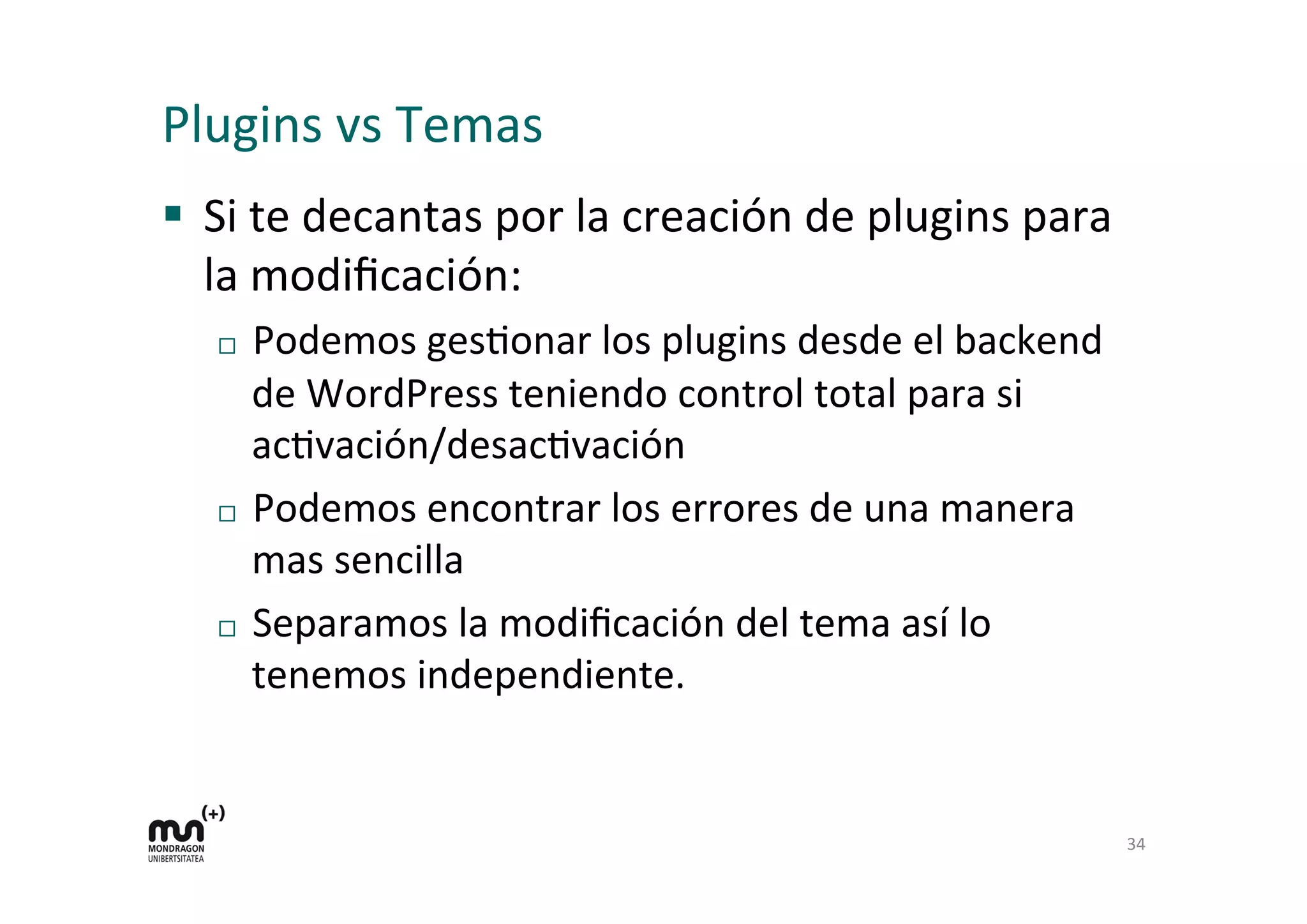 Plugins 
vs 
Temas 
§ Si 
te 
decantas 
por 
la 
creación 
de 
plugins 
para 
la 
modificación: 
¨ Podemos 
gesKonar 
los 
plugins 
desde 
el 
backend 
de 
WordPress 
teniendo 
control 
total 
para 
si 
acKvación/desacKvación 
¨ Podemos 
encontrar 
los 
errores 
de 
una 
manera 
mas 
sencilla 
¨ Separamos 
la 
modificación 
del 
tema 
así 
lo 
tenemos 
independiente. 
34 
 