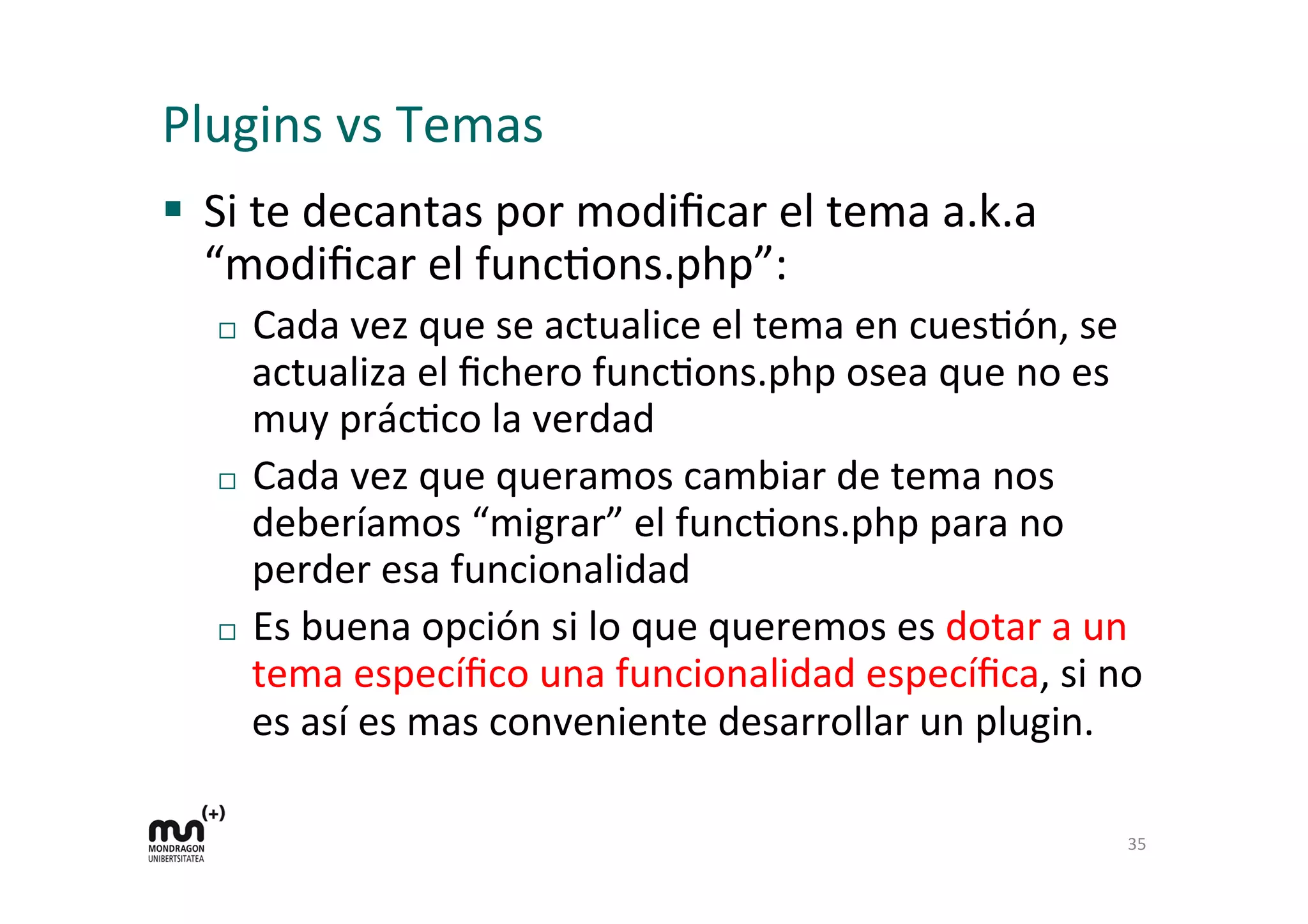 Plugins 
vs 
Temas 
§ Si 
te 
decantas 
por 
modificar 
el 
tema 
a.k.a 
“modificar 
el 
funcKons.php”: 
¨ Cada 
vez 
que 
se 
actualice 
el 
tema 
en 
cuesKón, 
se 
actualiza 
el 
fichero 
funcKons.php 
osea 
que 
no 
es 
muy 
prácKco 
la 
verdad 
¨ Cada 
vez 
que 
queramos 
cambiar 
de 
tema 
nos 
deberíamos 
“migrar” 
el 
funcKons.php 
para 
no 
perder 
esa 
funcionalidad 
¨ Es 
buena 
opción 
si 
lo 
que 
queremos 
es 
dotar 
a 
un 
tema 
específico 
una 
funcionalidad 
específica, 
si 
no 
es 
así 
es 
mas 
conveniente 
desarrollar 
un 
plugin. 
35 
 