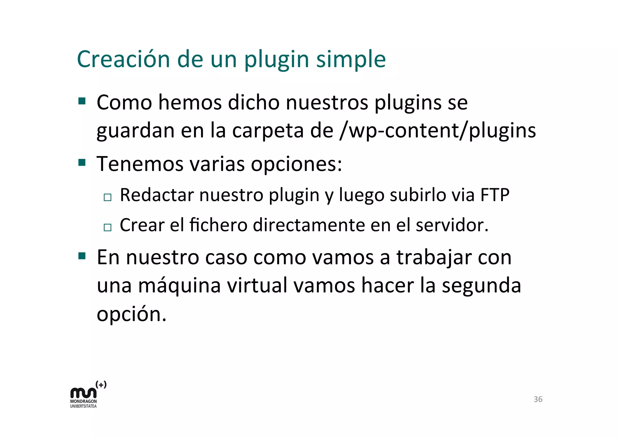 Creación 
de 
un 
plugin 
simple 
§ Como 
hemos 
dicho 
nuestros 
plugins 
se 
guardan 
en 
la 
carpeta 
de 
/wp-­‐content/plugins 
§ Tenemos 
varias 
opciones: 
¨ Redactar 
nuestro 
plugin 
y 
luego 
subirlo 
via 
FTP 
¨ Crear 
el 
fichero 
directamente 
en 
el 
servidor. 
§ En 
nuestro 
caso 
como 
vamos 
a 
trabajar 
con 
una 
máquina 
virtual 
vamos 
hacer 
la 
segunda 
opción. 
36 
 
