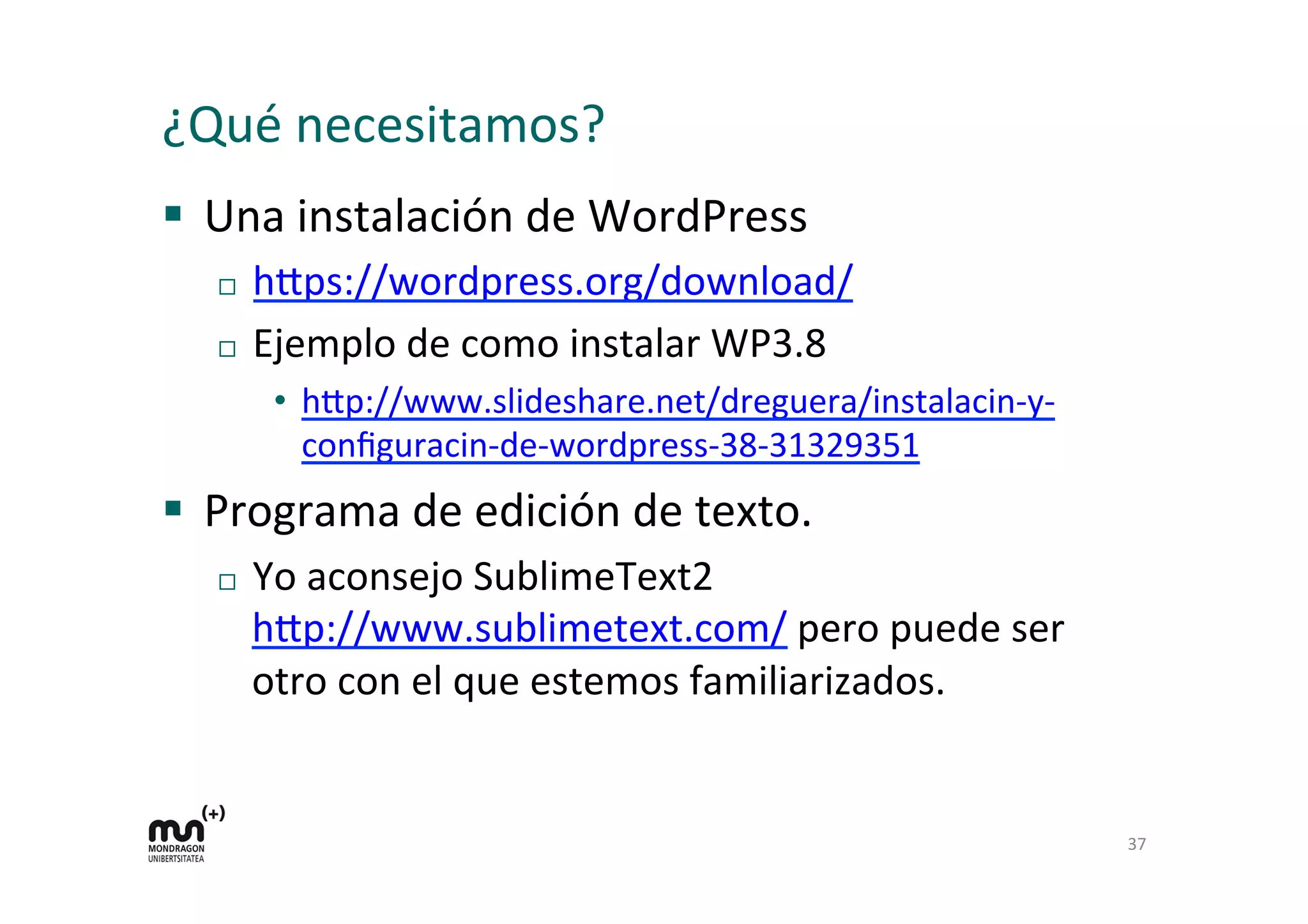 ¿Qué 
necesitamos? 
§ Una 
instalación 
de 
WordPress 
¨ h=ps://wordpress.org/download/ 
¨ Ejemplo 
de 
como 
instalar 
WP3.8 
• h=p://www.slideshare.net/dreguera/instalacin-­‐y-­‐ 
configuracin-­‐de-­‐wordpress-­‐38-­‐31329351 
§ Programa 
de 
edición 
de 
texto. 
¨ Yo 
aconsejo 
SublimeText2 
h=p://www.sublimetext.com/ 
pero 
puede 
ser 
otro 
con 
el 
que 
estemos 
familiarizados. 
37 
 