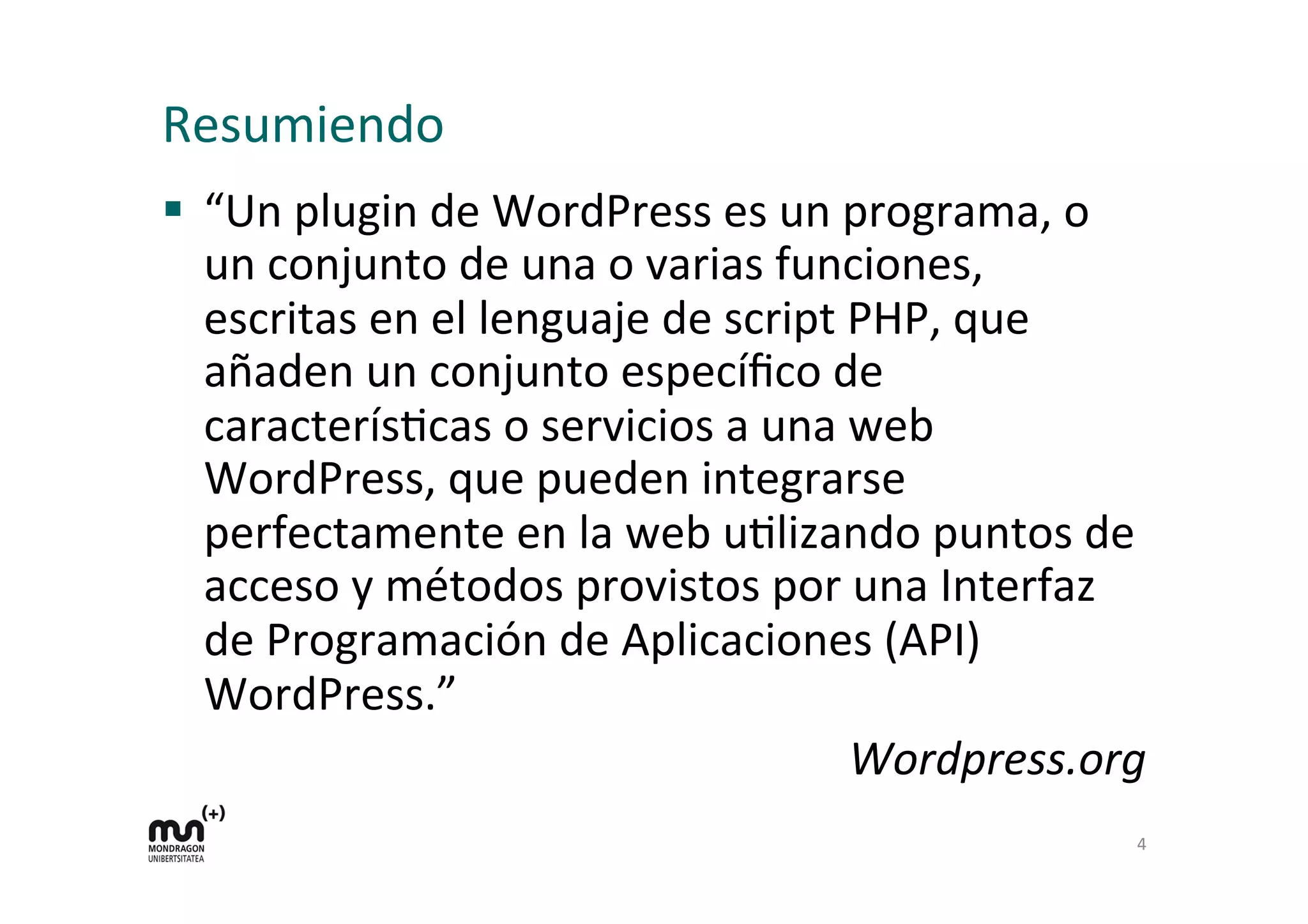 Resumiendo 
§ “Un 
plugin 
de 
WordPress 
es 
un 
programa, 
o 
un 
conjunto 
de 
una 
o 
varias 
funciones, 
escritas 
en 
el 
lenguaje 
de 
script 
PHP, 
que 
añaden 
un 
conjunto 
específico 
de 
caracterísKcas 
o 
servicios 
a 
una 
web 
WordPress, 
que 
pueden 
integrarse 
perfectamente 
en 
la 
web 
uKlizando 
puntos 
de 
acceso 
y 
métodos 
provistos 
por 
una 
Interfaz 
de 
Programación 
de 
Aplicaciones 
(API) 
WordPress.” 
Wordpress.org 
4 
 
