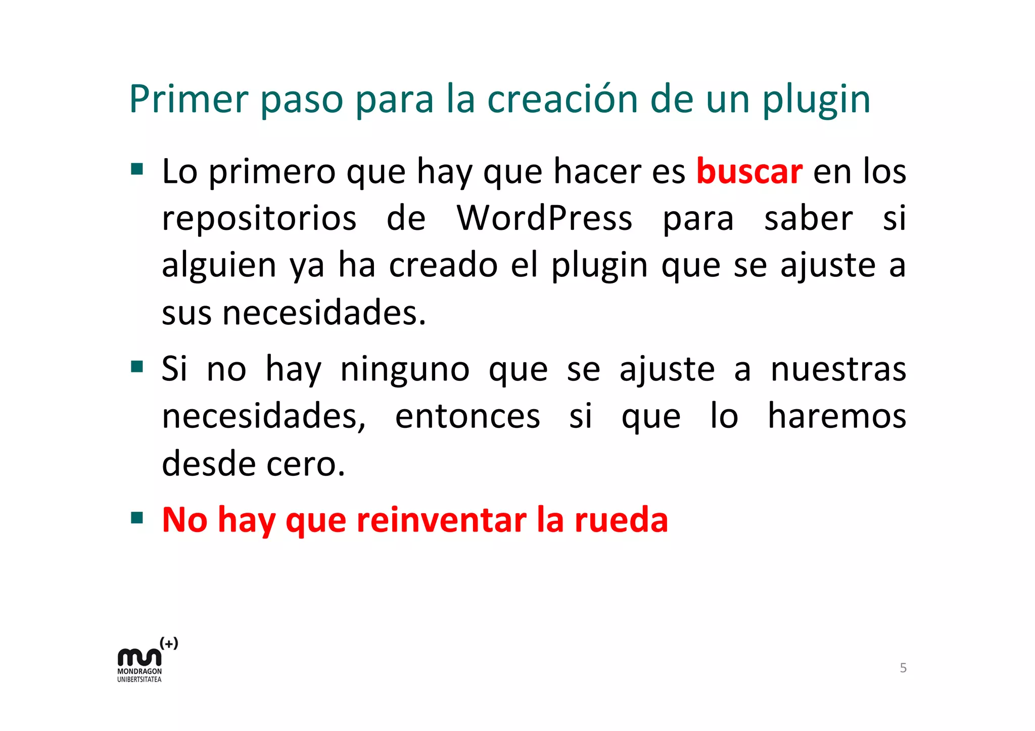 Primer 
paso 
para 
la 
creación 
de 
un 
plugin 
§ Lo 
primero 
que 
hay 
que 
hacer 
es 
buscar 
en 
los 
repositorios 
de 
WordPress 
para 
saber 
si 
alguien 
ya 
ha 
creado 
el 
plugin 
que 
se 
ajuste 
a 
sus 
necesidades. 
§ Si 
no 
hay 
ninguno 
que 
se 
ajuste 
a 
nuestras 
necesidades, 
entonces 
si 
que 
lo 
haremos 
desde 
cero. 
§ No 
hay 
que 
reinventar 
la 
rueda 
5 
 