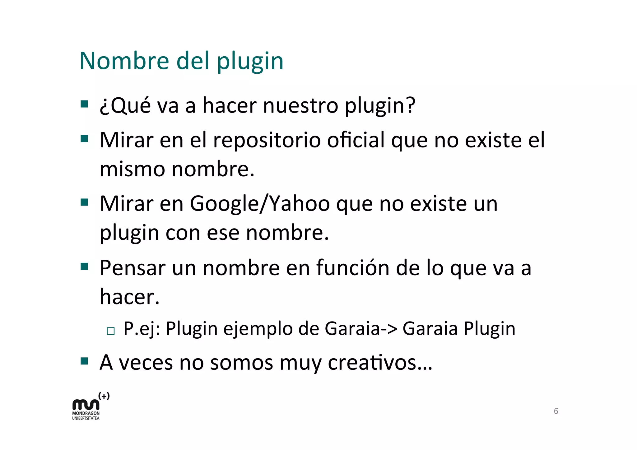 Nombre 
del 
plugin 
§ ¿Qué 
va 
a 
hacer 
nuestro 
plugin? 
§ Mirar 
en 
el 
repositorio 
oficial 
que 
no 
existe 
el 
mismo 
nombre. 
§ Mirar 
en 
Google/Yahoo 
que 
no 
existe 
un 
plugin 
con 
ese 
nombre. 
§ Pensar 
un 
nombre 
en 
función 
de 
lo 
que 
va 
a 
hacer. 
¨ P.ej: 
Plugin 
ejemplo 
de 
Garaia-­‐> 
Garaia 
Plugin 
§ A 
veces 
no 
somos 
muy 
creaKvos… 
6 
 