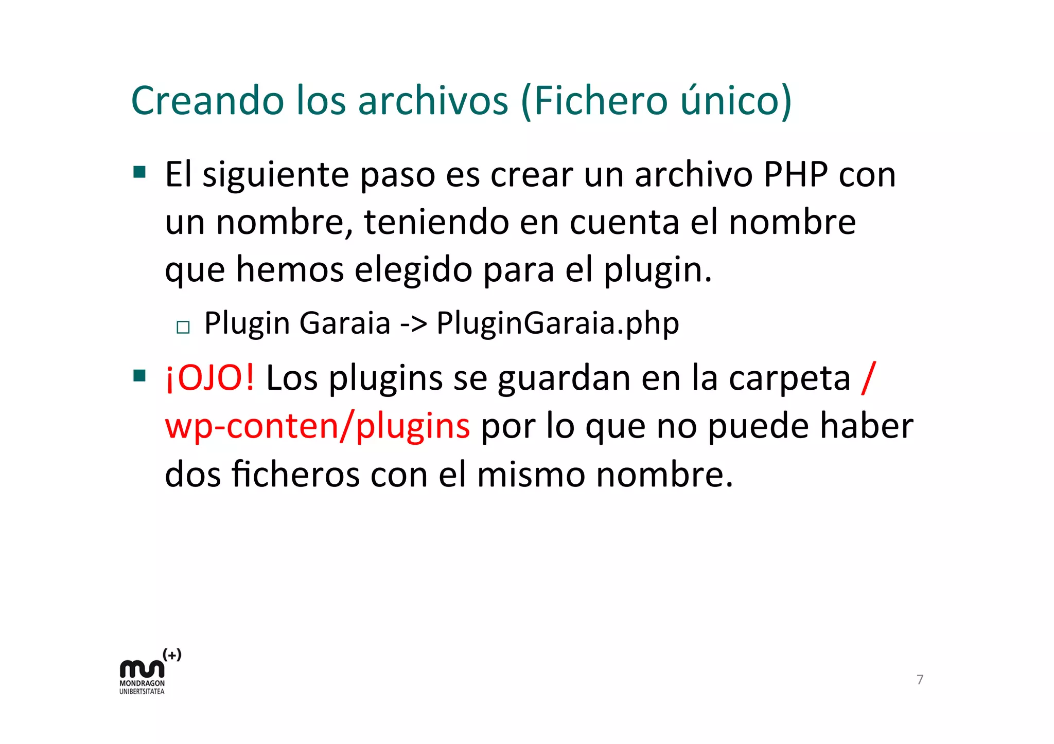 Creando 
los 
archivos 
(Fichero 
único) 
§ El 
siguiente 
paso 
es 
crear 
un 
archivo 
PHP 
con 
un 
nombre, 
teniendo 
en 
cuenta 
el 
nombre 
que 
hemos 
elegido 
para 
el 
plugin. 
¨ Plugin 
Garaia 
-­‐> 
PluginGaraia.php 
§ ¡OJO! 
Los 
plugins 
se 
guardan 
en 
la 
carpeta 
/ 
wp-­‐conten/plugins 
por 
lo 
que 
no 
puede 
haber 
dos 
ficheros 
con 
el 
mismo 
nombre. 
7 
 