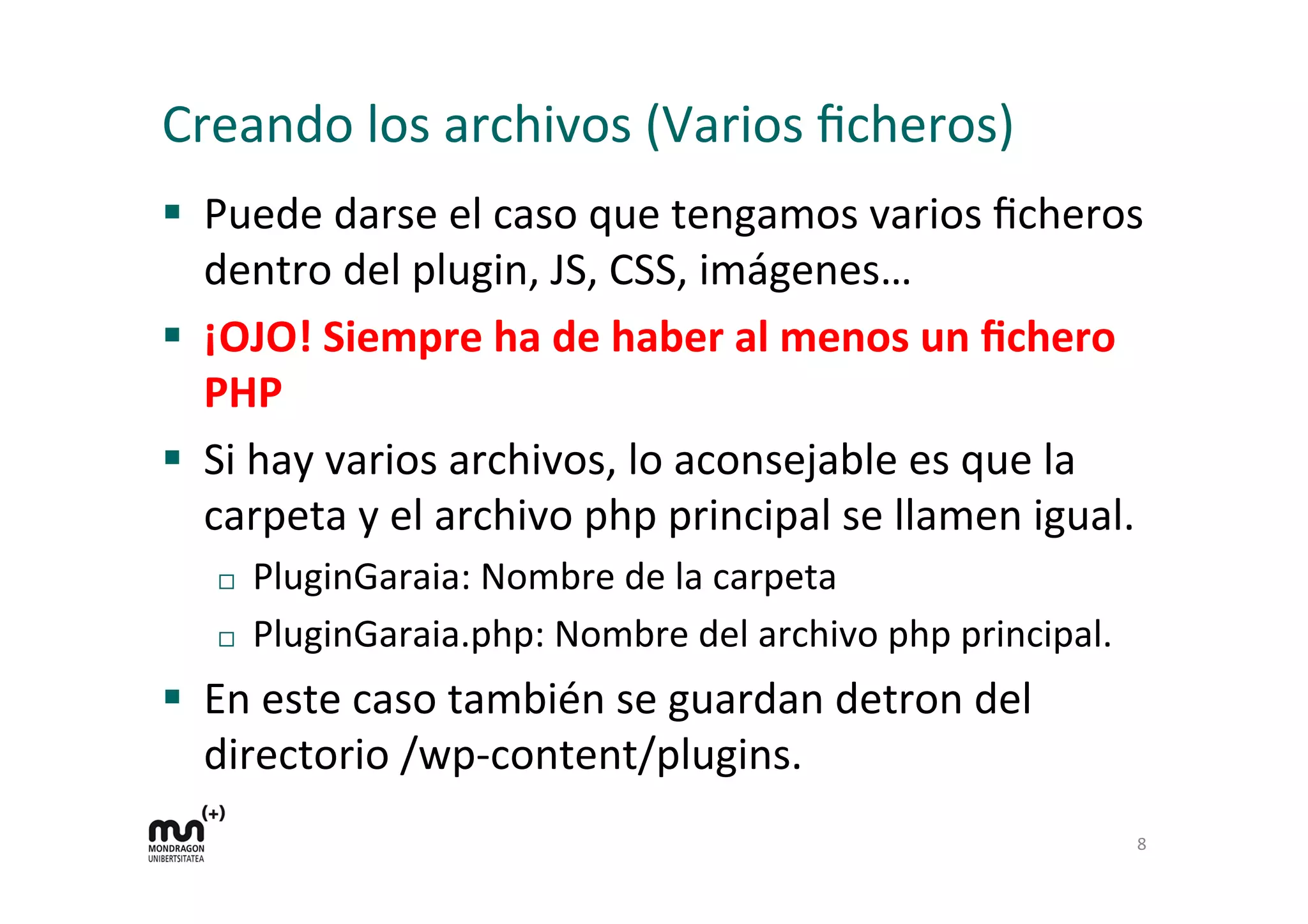 Creando 
los 
archivos 
(Varios 
ficheros) 
§ Puede 
darse 
el 
caso 
que 
tengamos 
varios 
ficheros 
dentro 
del 
plugin, 
JS, 
CSS, 
imágenes… 
§ ¡OJO! 
Siempre 
ha 
de 
haber 
al 
menos 
un 
fichero 
PHP 
§ Si 
hay 
varios 
archivos, 
lo 
aconsejable 
es 
que 
la 
carpeta 
y 
el 
archivo 
php 
principal 
se 
llamen 
igual. 
¨ PluginGaraia: 
Nombre 
de 
la 
carpeta 
¨ PluginGaraia.php: 
Nombre 
del 
archivo 
php 
principal. 
§ En 
este 
caso 
también 
se 
guardan 
detron 
del 
directorio 
/wp-­‐content/plugins. 
8 
 