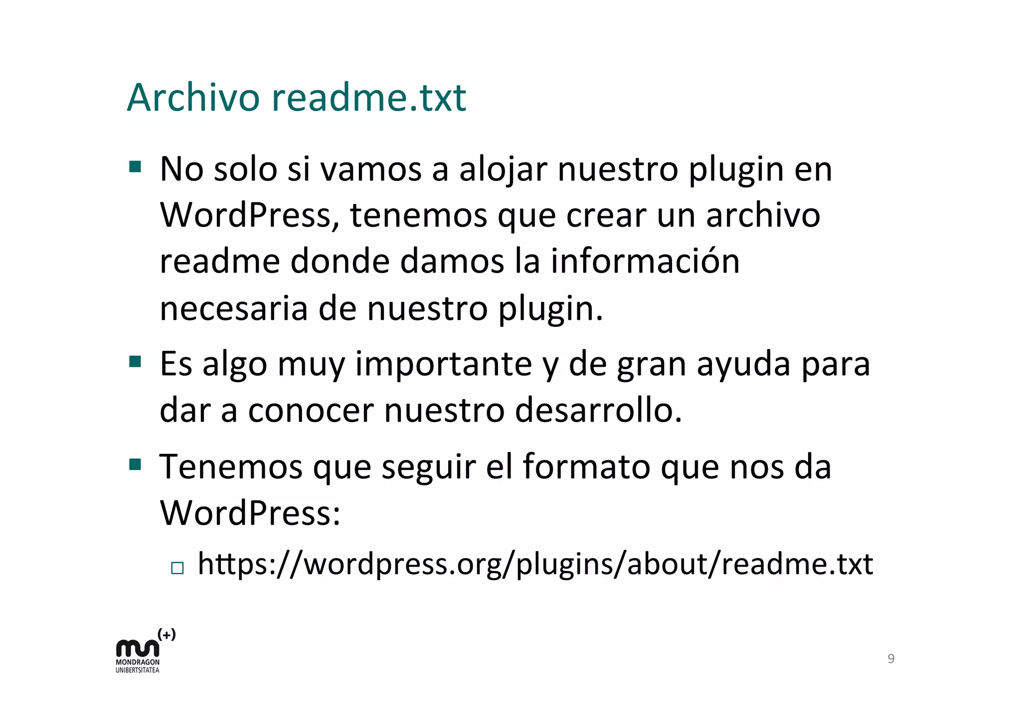 Archivo 
readme.txt 
§ No 
solo 
si 
vamos 
a 
alojar 
nuestro 
plugin 
en 
WordPress, 
tenemos 
que 
crear 
un 
archivo 
readme 
donde 
damos 
la 
información 
necesaria 
de 
nuestro 
plugin. 
§ Es 
algo 
muy 
importante 
y 
de 
gran 
ayuda 
para 
dar 
a 
conocer 
nuestro 
desarrollo. 
§ Tenemos 
que 
seguir 
el 
formato 
que 
nos 
da 
WordPress: 
¨ h=ps://wordpress.org/plugins/about/readme.txt 
9 
 