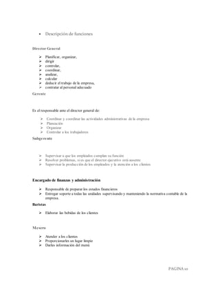 PAGINA 10
 Descripción de funciones
Director General
 Planificar, organizar,
 dirigir
 controlar,
 coordinar,
 analizar,
 calcular
 deducir el trabajo de la empresa,
 contratar al personal adecuado
Gerente
Es el responsable ante el director general de:
 Coordinar y coordinar las actividades administrativas de la empresa
 Planeación
 Organizar
 Controlar a los trabajadores
Subgerente
 Supervisar a que los empleados cumplan su función
 Resolver problemas, si es que el director ejecutivo está ausente
 Supervisar la producción de los empleados y la atención a los clientes
Encargado de finanzas y administración
 Responsable de preparar los estados financieros
 Entregar soporte a todas las unidades supervisando y manteniendo la normativa contable de la
empresa.
Baristas
 Elaborar las bebidas de los clientes
Mesero
 Atender a los clientes
 Proporcionarles un lugar limpio
 Darles información del menú
 