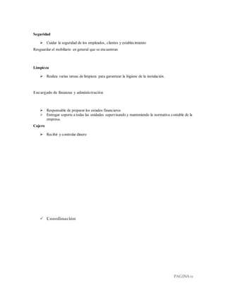 PAGINA 11
Seguridad
 Cuidar la seguridad de los empleados, clientes y establecimiento
Resguardar el mobiliario en general que se encuentran
Limpieza
 Realiza varias tareas de limpieza para garantizar la higiene de la instalación.
Encargado de finanzas y administración
 Responsable de preparar los estados financieros
 Entregar soporte a todas las unidades supervisando y manteniendo la normativa contable de la
empresa.
Cajero
 Recibir y controlar dinero
 Coordinación
 