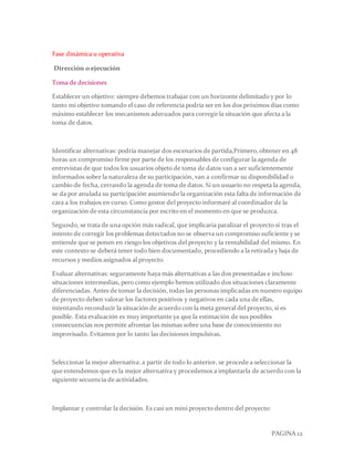 PAGINA 12
Fase dinámica u operativa
Dirección o ejecución
Toma de decisiones
Establecer un objetivo: siempre debemos trabajar con un horizonte delimitado y por lo
tanto mi objetivo tomando el caso de referencia podría ser en los dos próximos días como
máximo establecer los mecanismos adecuados para corregirla situación que afecta a la
toma de datos.
Identificar alternativas: podría manejar dos escenarios de partida,Primero,obtener en 48
horas un compromiso firme por parte de los responsables de configurar la agenda de
entrevistas de que todos los usuarios objeto de toma de datos van a ser suficientemente
informados sobre la naturaleza de su participación, van a confirmar su disponibilidad o
cambio de fecha, cerrando la agenda de toma de datos. Si un usuario no respeta la agenda,
se da por anulada su participación asumiendo la organización esta falta de información de
cara a los trabajos en curso. Como gestor del proyecto informaré al coordinador de la
organización de esta circunstancia por escrito en el momento en que se produzca.
Segundo, se trata de una opción más radical, que implicaría paralizar el proyecto si tras el
intento de corregir los problemas detectados no se observa un compromiso suficiente y se
entiende que se ponen en riesgo los objetivos del proyecto y la rentabilidad del mismo. En
este contexto se deberá tener todo bien documentado, procediendo a la retirada y baja de
recursos y medios asignados al proyecto.
Evaluar alternativas: seguramente haya más alternativas a las dos presentadas e incluso
situaciones intermedias, pero como ejemplo hemos utilizado dos situaciones claramente
diferenciadas. Antes de tomar la decisión, todas las personas implicadas en nuestro equipo
de proyecto deben valorar los factores positivos y negativos en cada una de ellas,
intentando reconducir la situación de acuerdo con la meta general del proyecto, si es
posible. Esta evaluación es muy importante ya que la estimación de sus posibles
consecuencias nos permite afrontar las mismas sobre una base de conocimiento no
improvisado. Evitamos por lo tanto las decisiones impulsivas.
Seleccionar la mejor alternativa: a partir de todo lo anterior, se procede a seleccionar la
que entendemos que es la mejor alternativa y procedemos a implantarla de acuerdo con la
siguiente secuencia de actividades.
Implantar y controlar la decisión. Es casi un mini proyecto dentro del proyecto:
 