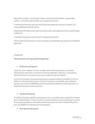 PAGINA 13
Desarrollar un plan: como siempre, plazos, secuencia de actividades, responsables,
medios… y todo ello representado en un diagrama de Gantt.
Comunicar la decisión: para que todo el personal implicado conozca el cambio y las
responsabilidades sobre el mismo.
Seguimiento de la ejecución: para controlar la adecuada implantación de acuerdo al plan
establecido.
Controlar los progresos: para evitar los riesgos de desviación
Actuar sobre las desviaciones: en el caso de que se manifiesten para garantizar el objetivo
planteado.
Integración
Elementos de un Programa de Integración
 Definición del puesto
Antes de cubrir cualquier vacante, se deben desarrollar las siguientes actividades:
definición de cada puesto, reclutamiento de los empleados, selección y contratación,
además de tener en cuenta los costos que involucran estas actividades.
La tarea de encontrar a la persona idónea para un puesto idóneo se simplifica si éste se
define con claridad desde el inicio: el tipo de funciones y actividades que se deberán
ejecutar, así como las habilidades necesarias para desarrollarlas en forma adecuada. La
definición del puesto incluye tres fases:
 Análisis del puesto
El análisis del puesto significa exactamente lo que su nombre indica: analizar los trabajos
que se deberán llevar a cabo de acuerdo con las actividades necesarias para que las metas
de la empresa puedan ser alcanzadas. Resulta pertinente escribir el análisis del puesto,
para así establecer los parámetros de desempeño.
 Descripción del puesto
 