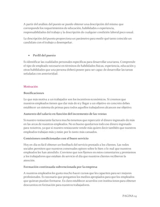 PAGINA 14
A partir del análisis del puesto se puede obtener una descripción del mismo que
corresponde los requerimientos de educación, habilidades o experiencia,
responsabilidades del trabajo y la descripción de cualquier condición laboral poco usual.
La descripción del puesto proporciona un parámetro para medir qué tanto coincide un
candidato con el trabajo a desempeñar.
 Perfil del puesto
Es identificar las cualidades personales específicas para desarrollar una tarea. Comprende
el tipo de empleado necesario en términos de habilidades físicas, experiencia, educación y
otras habilidades que una persona deberá poseer para ser capaz de desarrollar las tareas
señaladas con anterioridad.
Motivación
Bonificaciones
Lo que más motiva a un trabajador son los incentivos económicos. Si creemos que
nuestros empleados tienen que dar más de si y llegar a un objetivo en concreto debes
establecer un sistema de primas para todos aquellos trabajadores alcancen ese objetivo.
Aumento del salario en función del incremento de las ventas
Si nuestro restaurante factura mucho tenemos que repercutir el dinero ingresado de más
en las arcas de nuestros empleados. No es bueno quedarnos todo ese dinero ingresado
para nosotros, ya que si nuestro restaurante vende más quiere decir también que nuestros
empleados trabajan más y están por lo tanto más cansados.
Comisiones condicionadas con el buen servicio
Hoy en día es fácil obtener un feedback del servicio prestado a los clientes. Las redes
sociales permiten que nuestros comensales opinen sobre lo bien o lo mal que nuestros
empleados les han atendido. Conviene que nos fijemos en estos comentarios y premiemos
a los trabajadores que estaban de servicio el día que nuestros clientes recibieron la
atención.
Formación continuada subvencionada por la empresa
A nuestros empleados les gusta mucho hacer cursos que les capaciten para ser mejores
profesionales. Es necesario que pongamos los medios apropiados para que los empleados
que quieran puedan formarse. Es clave establecer acuerdos con instituciones para obtener
descuentos en formación para nuestros trabajadores.
 