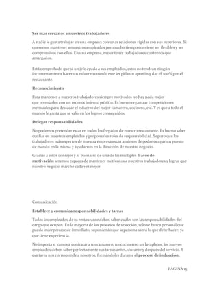 PAGINA 15
Ser más cercanos a nuestros trabajadores
A nadie le gusta trabajar en una empresa con unas relaciones rígidas con sus superiores. Si
queremos mantener a nuestros empleados por mucho tiempo conviene ser flexibles y ser
comprensivos con ellos. En una empresa, mejor tener trabajadores contentos que
amargados.
Está comprobado que si un jefe ayuda a sus empleados, estos no tendrán ningún
inconveniente en hacer un esfuerzo cuando este les pida un apretón y dar el 200% por el
restaurante.
Reconocimiento
Para mantener a nuestros trabajadores siempre motivados no hay nada mejor
que premiarlos con un reconocimiento público. Es bueno organizar competiciones
mensuales para destacar el esfuerzo del mejor camarero, cocinero, etc. Y es que a todo el
mundo le gusta que se valoren los logros conseguidos.
Delegar responsabilidades
No podemos pretender estar en todos los fregados de nuestro restaurante. Es bueno saber
confiar en nuestros empleados y proponerles roles de responsabilidad. Seguro que los
trabajadores más expertos de nuestra empresa están ansiosos de poder ocupar un puesto
de mando en la misma y ayudarnos en la dirección de nuestro negocio.
Gracias a estos consejos y al buen uso de una de las múltiples frases de
motivación seremos capaces de mantener motivados a nuestros trabajadores y lograr que
nuestro negocio marche cada vez mejor.
Comunicación
Establece y comunica responsabilidades y tareas
Todos los empleados de tu restaurante deben saber cuáles son las responsabilidades del
cargo que ocupan. En la mayoría de los procesos de selección, solo se busca personal que
pueda incorporarse de inmediato, suponiendo que la persona sabrá lo que debe hacer, ya
que tiene experiencia.
No importa si vamos a contratar a un camarero, un cocinero o un lavaplatos, los nuevos
empleados deben saber perfectamente sus tareas antes, durante y después del servicio. Y
esa tarea nos corresponde a nosotros, formándoles durante el proceso de inducción.
 