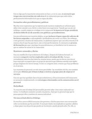 PAGINA 16
Esto es algo que la mayoría de restaurantes no hace, y si es tu caso, es necesario que
tengas una conversación con cada área de tu restaurante para que estén todos
perfectamente informados de lo que se espera de ellos.
Formación sobre procedimientos y políticas
Muchas veces suponemos que la experiencia de nuestros empleados es suficiente para
saber cómo atender a un cliente o cómo hacer una sugerencia. Y puede que sea así; sin
embargo, cuando empiecen a trabajar en tu restaurante la manera en la que atenderán
al cliente debe de ser de acuerdo a tus políticas y procedimientos.
Los procedimientos son nuestros aliados, ya que incluyen el paso a paso de cada una de
las tareas asignadas a cada empleado, ayudándonos así a tener un orden. Sin embargo,
como gerentes o dueños de restaurantes, no podemos suponer que con solo comunicar de
manera clara lo que hay que hacer, esto se hará perfectamente. Es necesario un proceso
de formación para que practique los procedimientos y se familiarice con la manera en
que se realizan las tareas en tu restaurante.
Reuniones semanales y diarias
Una vez establecido el procedimiento de trabajo y después de haberse formado, es
necesario compartir con los empleadoscuál es el trabajo del día. Aunque
normalmente todos los días habrá las mismas tareas, puede que un día en concreto se
haya reservado un espacio para un grupo de ejecutivos que debemos atender más rápido
porque disponen de menos tiempo. Si esto se comparte antes, evitarás que haya problemas
en el servicio.
Las reuniones de personal, no solo sirven para hablar las novedades del día, sino también
sirven para felicitar por el buen trabajo o motivar al grupo antes de empezar el
servicio.
Una vez que han quedado claros los procedimientos y el funcionamiento del restaurante,
es necesario complementarlo con estrategias relacionadas con la comunicación con el
personal.
Da feedback
Tu reacción ante el trabajo del personal les permite saber cómo están realizando sus
tareas. Un feedback constante sumado a la práctica, hará que tu personal sepa que te
preocupas por ellos y también de manera individual.
Ten una actitud abierta al diálogo
En muchos casos es difícil acercarse a los gerentes o dueños para tener una conversación
sobre un incidente que ha ocurrido. A veces por miedo, los empleados se quedan callados
y dejan pasar una situación que puede ser incómoda o puede perjudicarles.Por ello, es
 