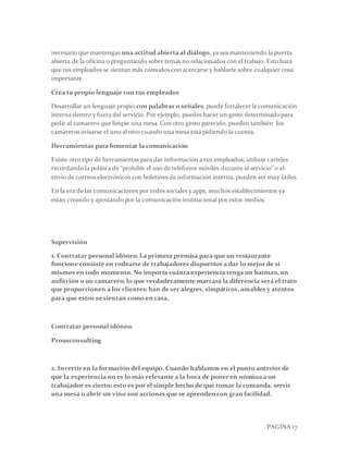 PAGINA 17
necesario que mantengas una actitud abierta al diálogo, ya sea manteniendo la puerta
abierta de la oficina o preguntando sobre temas no relacionados con el trabajo. Esto hará
que tus empleados se sientan más cómodos con acercarse y hablarte sobre cualquier cosa
importante.
Crea tu propio lenguaje con tus empleados
Desarrollar un lenguaje propio con palabras o señales, puede fortalecerla comunicación
interna dentro y fuera del servicio. Por ejemplo, puedes hacer un gesto determinadopara
pedir al camarero que limpie una mesa. Con otro gesto parecido, pueden también los
camareros avisarse el uno al otro cuando una mesa está pidiendo la cuenta.
Herramientas para fomentar la comunicación
Existe otro tipo de herramientas para dar información a tus empleados; utilizar carteles
recordando la política de “prohibir el uso de teléfonos móviles durante el servicio” o el
envío de correos electrónicos con boletines de información interna, pueden ser muy útiles.
En la era de las comunicaciones por redes sociales y apps, muchos establecimientos ya
están creando y apostando por la comunicación institucional por estos medios
Supervisión
1. Contratar personal idóneo. La primera premisa para que un restaurante
funcione consiste en rodearse de trabajadores dispuestos a dar lo mejor de sí
mismos en todo momento. No importa cuánta experiencia tenga un barman, un
anfitrión o un camarero, lo que verdaderamente marcará la diferencia será el trato
que proporcionen a los clientes: han de ser alegres, simpáticos, amables y atentos
para que estos se sientan como en casa.
Contratar personal idóneo.
Prousconsulting
2. Invertir en la formación del equipo. Cuando hablamos en el punto anterior de
que la experiencia no es lo más relevante a la hora de poner en nóminaa un
trabajador es cierto; esto es por el simple hecho de que tomar la comanda, servir
una mesa o abrir un vino son acciones que se aprenden con gran facilidad.
 